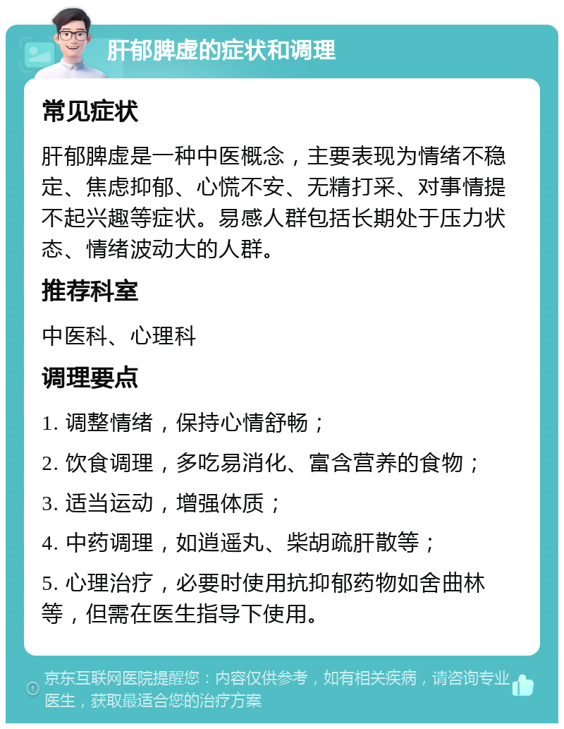 肝郁脾虚的症状和调理 常见症状 肝郁脾虚是一种中医概念，主要表现为情绪不稳定、焦虑抑郁、心慌不安、无精打采、对事情提不起兴趣等症状。易感人群包括长期处于压力状态、情绪波动大的人群。 推荐科室 中医科、心理科 调理要点 1. 调整情绪，保持心情舒畅； 2. 饮食调理，多吃易消化、富含营养的食物； 3. 适当运动，增强体质； 4. 中药调理，如逍遥丸、柴胡疏肝散等； 5. 心理治疗，必要时使用抗抑郁药物如舍曲林等，但需在医生指导下使用。