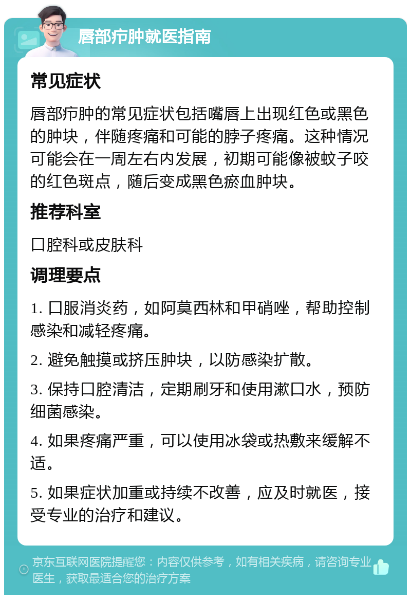 唇部疖肿就医指南 常见症状 唇部疖肿的常见症状包括嘴唇上出现红色或黑色的肿块，伴随疼痛和可能的脖子疼痛。这种情况可能会在一周左右内发展，初期可能像被蚊子咬的红色斑点，随后变成黑色瘀血肿块。 推荐科室 口腔科或皮肤科 调理要点 1. 口服消炎药，如阿莫西林和甲硝唑，帮助控制感染和减轻疼痛。 2. 避免触摸或挤压肿块，以防感染扩散。 3. 保持口腔清洁，定期刷牙和使用漱口水，预防细菌感染。 4. 如果疼痛严重，可以使用冰袋或热敷来缓解不适。 5. 如果症状加重或持续不改善，应及时就医，接受专业的治疗和建议。