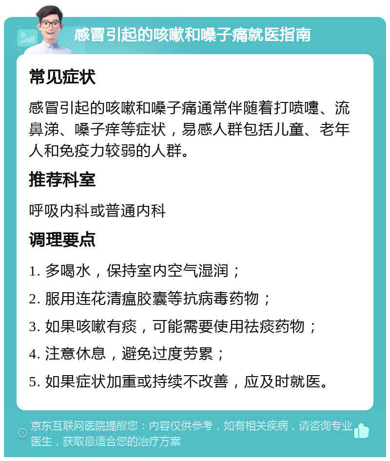 感冒引起的咳嗽和嗓子痛就医指南 常见症状 感冒引起的咳嗽和嗓子痛通常伴随着打喷嚏、流鼻涕、嗓子痒等症状，易感人群包括儿童、老年人和免疫力较弱的人群。 推荐科室 呼吸内科或普通内科 调理要点 1. 多喝水，保持室内空气湿润； 2. 服用连花清瘟胶囊等抗病毒药物； 3. 如果咳嗽有痰，可能需要使用祛痰药物； 4. 注意休息，避免过度劳累； 5. 如果症状加重或持续不改善，应及时就医。