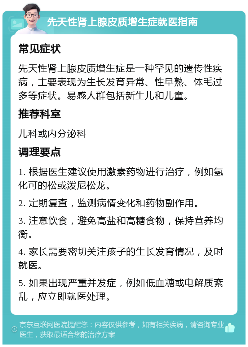 先天性肾上腺皮质增生症就医指南 常见症状 先天性肾上腺皮质增生症是一种罕见的遗传性疾病，主要表现为生长发育异常、性早熟、体毛过多等症状。易感人群包括新生儿和儿童。 推荐科室 儿科或内分泌科 调理要点 1. 根据医生建议使用激素药物进行治疗，例如氢化可的松或泼尼松龙。 2. 定期复查，监测病情变化和药物副作用。 3. 注意饮食，避免高盐和高糖食物，保持营养均衡。 4. 家长需要密切关注孩子的生长发育情况，及时就医。 5. 如果出现严重并发症，例如低血糖或电解质紊乱，应立即就医处理。