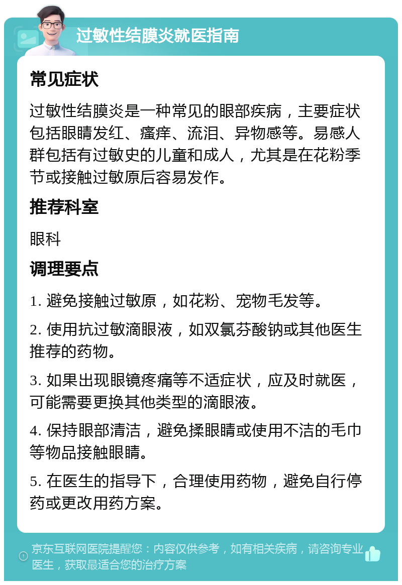 过敏性结膜炎就医指南 常见症状 过敏性结膜炎是一种常见的眼部疾病，主要症状包括眼睛发红、瘙痒、流泪、异物感等。易感人群包括有过敏史的儿童和成人，尤其是在花粉季节或接触过敏原后容易发作。 推荐科室 眼科 调理要点 1. 避免接触过敏原，如花粉、宠物毛发等。 2. 使用抗过敏滴眼液，如双氯芬酸钠或其他医生推荐的药物。 3. 如果出现眼镜疼痛等不适症状，应及时就医，可能需要更换其他类型的滴眼液。 4. 保持眼部清洁，避免揉眼睛或使用不洁的毛巾等物品接触眼睛。 5. 在医生的指导下，合理使用药物，避免自行停药或更改用药方案。