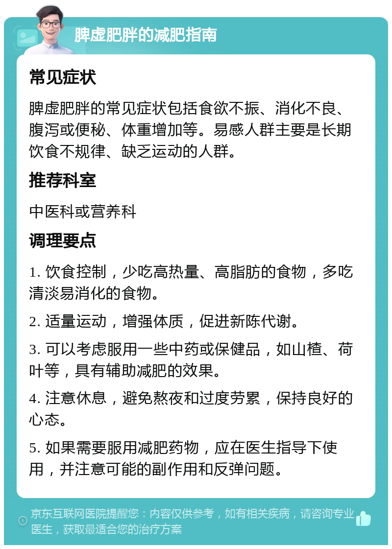 脾虚肥胖的减肥指南 常见症状 脾虚肥胖的常见症状包括食欲不振、消化不良、腹泻或便秘、体重增加等。易感人群主要是长期饮食不规律、缺乏运动的人群。 推荐科室 中医科或营养科 调理要点 1. 饮食控制，少吃高热量、高脂肪的食物，多吃清淡易消化的食物。 2. 适量运动，增强体质，促进新陈代谢。 3. 可以考虑服用一些中药或保健品，如山楂、荷叶等，具有辅助减肥的效果。 4. 注意休息，避免熬夜和过度劳累，保持良好的心态。 5. 如果需要服用减肥药物，应在医生指导下使用，并注意可能的副作用和反弹问题。