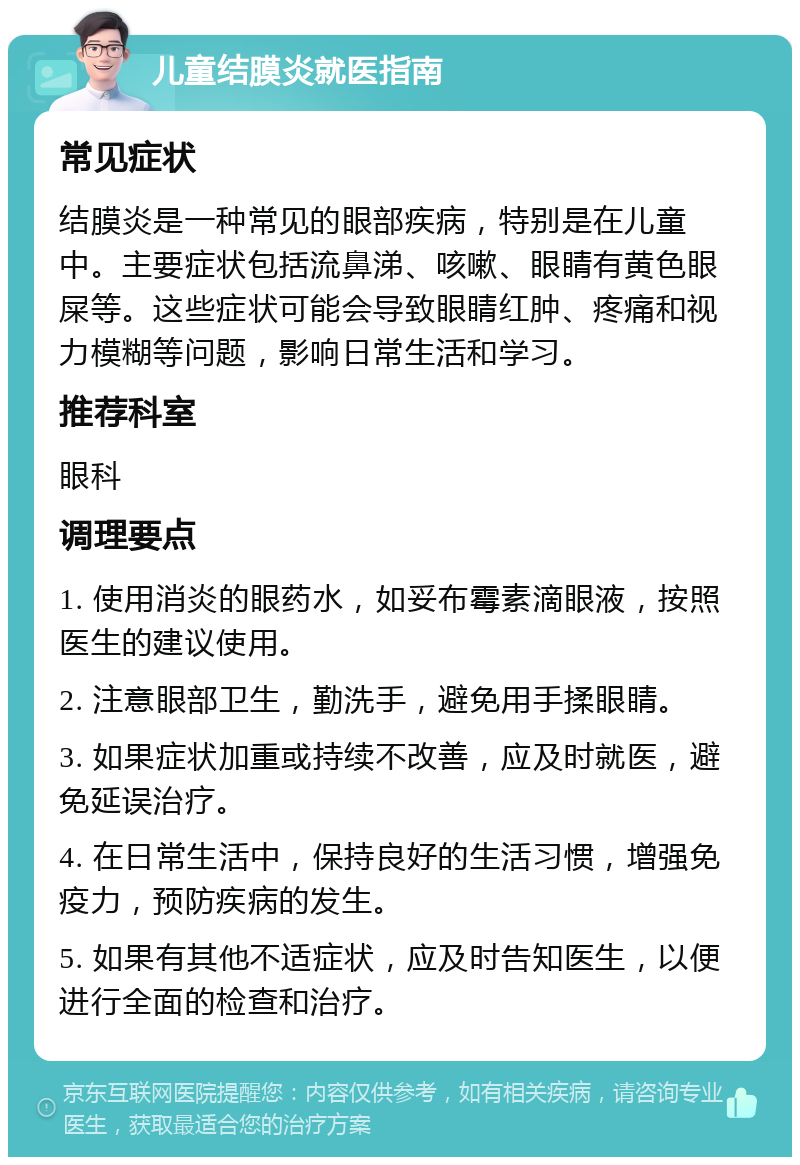 儿童结膜炎就医指南 常见症状 结膜炎是一种常见的眼部疾病，特别是在儿童中。主要症状包括流鼻涕、咳嗽、眼睛有黄色眼屎等。这些症状可能会导致眼睛红肿、疼痛和视力模糊等问题，影响日常生活和学习。 推荐科室 眼科 调理要点 1. 使用消炎的眼药水，如妥布霉素滴眼液，按照医生的建议使用。 2. 注意眼部卫生，勤洗手，避免用手揉眼睛。 3. 如果症状加重或持续不改善，应及时就医，避免延误治疗。 4. 在日常生活中，保持良好的生活习惯，增强免疫力，预防疾病的发生。 5. 如果有其他不适症状，应及时告知医生，以便进行全面的检查和治疗。