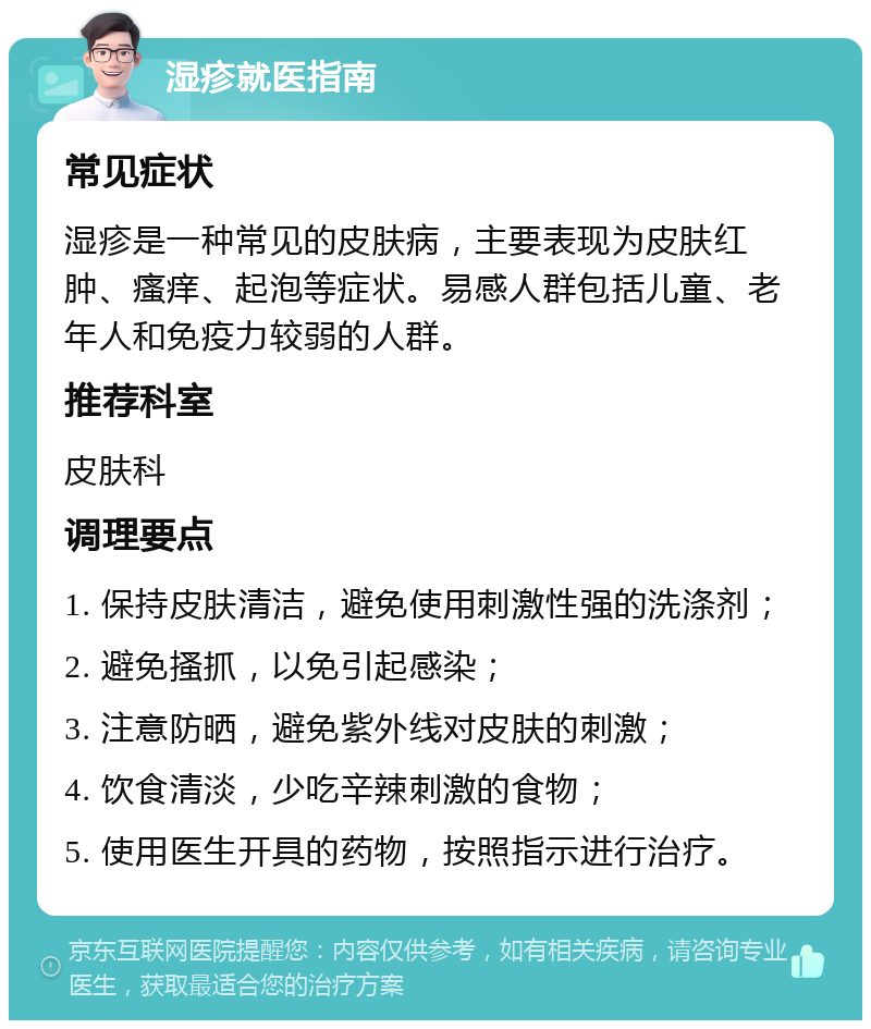 湿疹就医指南 常见症状 湿疹是一种常见的皮肤病，主要表现为皮肤红肿、瘙痒、起泡等症状。易感人群包括儿童、老年人和免疫力较弱的人群。 推荐科室 皮肤科 调理要点 1. 保持皮肤清洁，避免使用刺激性强的洗涤剂； 2. 避免搔抓，以免引起感染； 3. 注意防晒，避免紫外线对皮肤的刺激； 4. 饮食清淡，少吃辛辣刺激的食物； 5. 使用医生开具的药物，按照指示进行治疗。