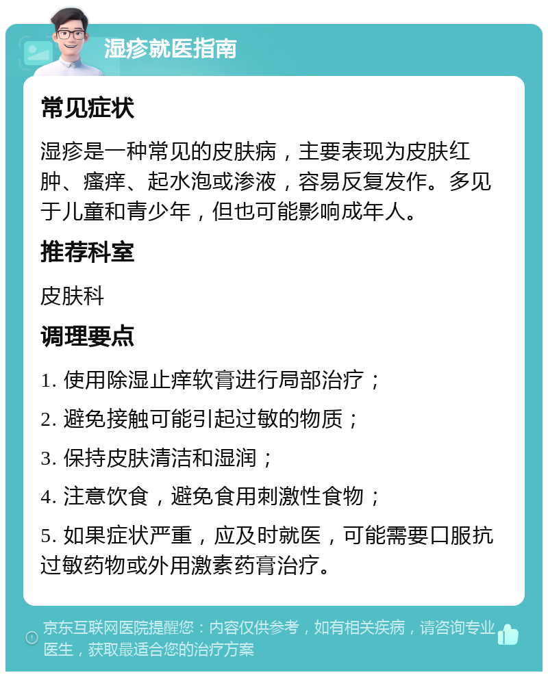 湿疹就医指南 常见症状 湿疹是一种常见的皮肤病，主要表现为皮肤红肿、瘙痒、起水泡或渗液，容易反复发作。多见于儿童和青少年，但也可能影响成年人。 推荐科室 皮肤科 调理要点 1. 使用除湿止痒软膏进行局部治疗； 2. 避免接触可能引起过敏的物质； 3. 保持皮肤清洁和湿润； 4. 注意饮食，避免食用刺激性食物； 5. 如果症状严重，应及时就医，可能需要口服抗过敏药物或外用激素药膏治疗。