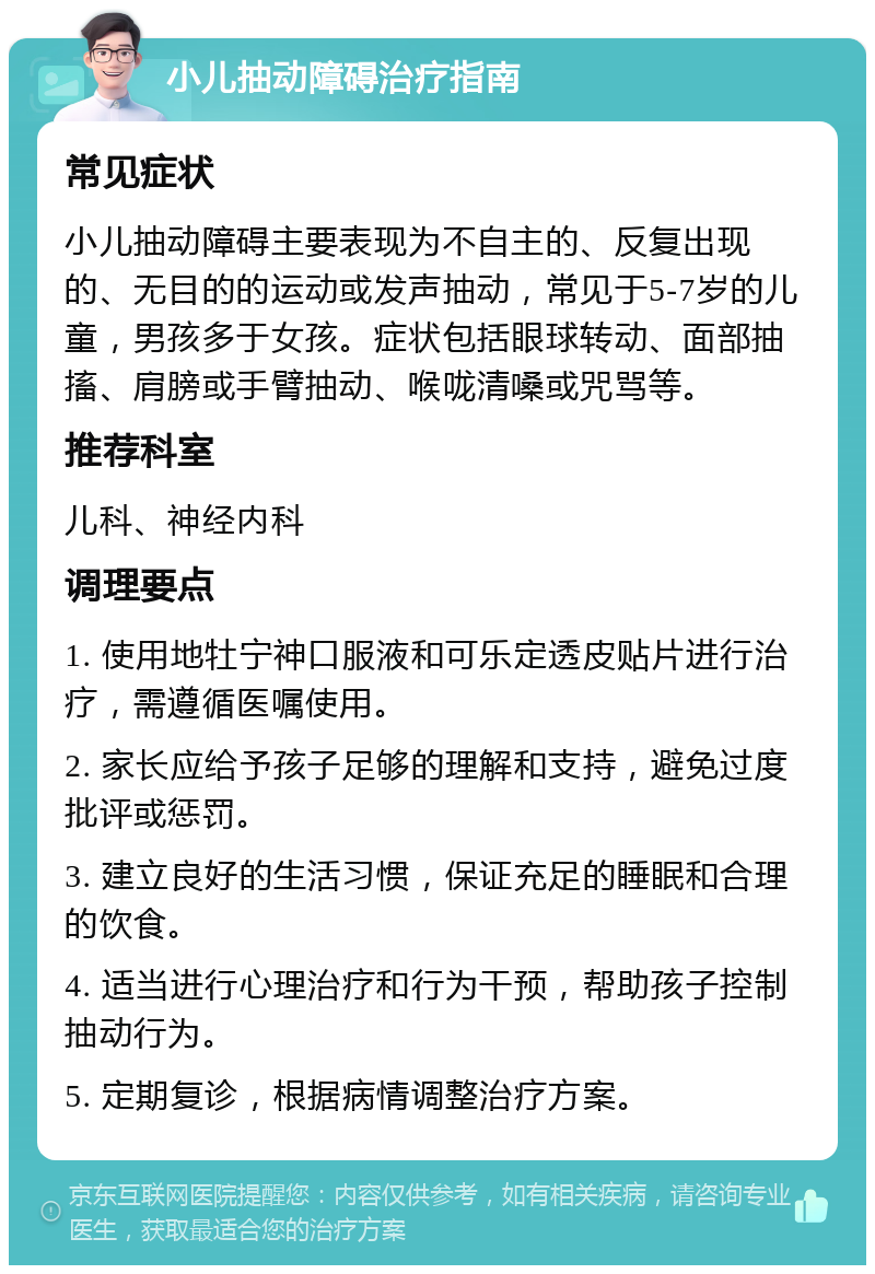 小儿抽动障碍治疗指南 常见症状 小儿抽动障碍主要表现为不自主的、反复出现的、无目的的运动或发声抽动，常见于5-7岁的儿童，男孩多于女孩。症状包括眼球转动、面部抽搐、肩膀或手臂抽动、喉咙清嗓或咒骂等。 推荐科室 儿科、神经内科 调理要点 1. 使用地牡宁神口服液和可乐定透皮贴片进行治疗，需遵循医嘱使用。 2. 家长应给予孩子足够的理解和支持，避免过度批评或惩罚。 3. 建立良好的生活习惯，保证充足的睡眠和合理的饮食。 4. 适当进行心理治疗和行为干预，帮助孩子控制抽动行为。 5. 定期复诊，根据病情调整治疗方案。