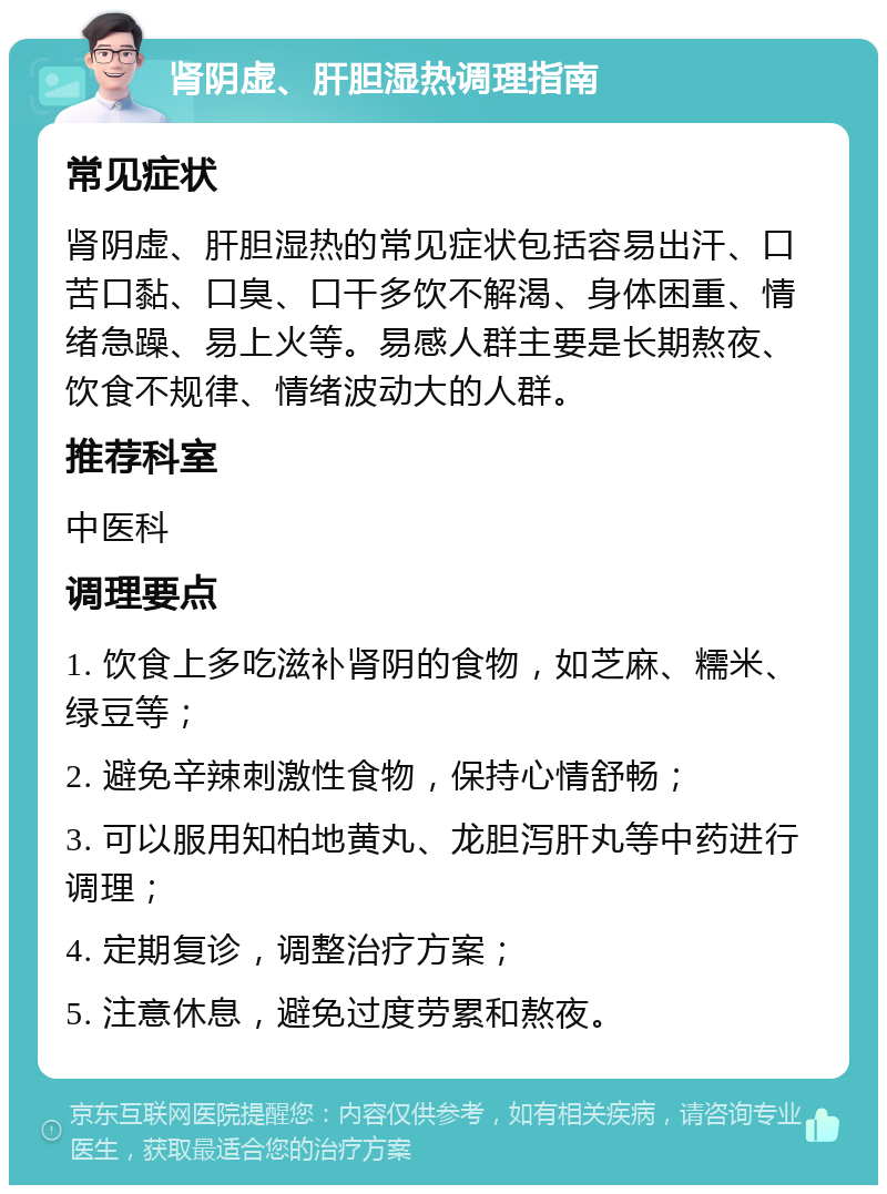 肾阴虚、肝胆湿热调理指南 常见症状 肾阴虚、肝胆湿热的常见症状包括容易出汗、口苦口黏、口臭、口干多饮不解渴、身体困重、情绪急躁、易上火等。易感人群主要是长期熬夜、饮食不规律、情绪波动大的人群。 推荐科室 中医科 调理要点 1. 饮食上多吃滋补肾阴的食物，如芝麻、糯米、绿豆等； 2. 避免辛辣刺激性食物，保持心情舒畅； 3. 可以服用知柏地黄丸、龙胆泻肝丸等中药进行调理； 4. 定期复诊，调整治疗方案； 5. 注意休息，避免过度劳累和熬夜。