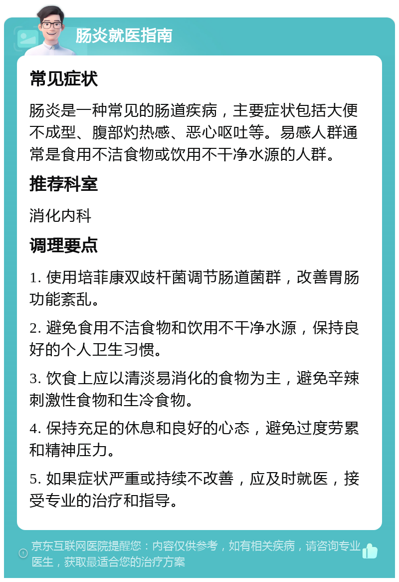 肠炎就医指南 常见症状 肠炎是一种常见的肠道疾病，主要症状包括大便不成型、腹部灼热感、恶心呕吐等。易感人群通常是食用不洁食物或饮用不干净水源的人群。 推荐科室 消化内科 调理要点 1. 使用培菲康双歧杆菌调节肠道菌群，改善胃肠功能紊乱。 2. 避免食用不洁食物和饮用不干净水源，保持良好的个人卫生习惯。 3. 饮食上应以清淡易消化的食物为主，避免辛辣刺激性食物和生冷食物。 4. 保持充足的休息和良好的心态，避免过度劳累和精神压力。 5. 如果症状严重或持续不改善，应及时就医，接受专业的治疗和指导。