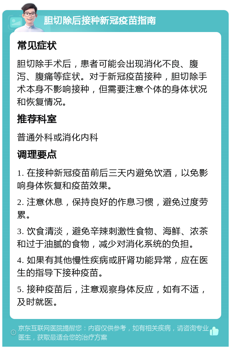 胆切除后接种新冠疫苗指南 常见症状 胆切除手术后，患者可能会出现消化不良、腹泻、腹痛等症状。对于新冠疫苗接种，胆切除手术本身不影响接种，但需要注意个体的身体状况和恢复情况。 推荐科室 普通外科或消化内科 调理要点 1. 在接种新冠疫苗前后三天内避免饮酒，以免影响身体恢复和疫苗效果。 2. 注意休息，保持良好的作息习惯，避免过度劳累。 3. 饮食清淡，避免辛辣刺激性食物、海鲜、浓茶和过于油腻的食物，减少对消化系统的负担。 4. 如果有其他慢性疾病或肝肾功能异常，应在医生的指导下接种疫苗。 5. 接种疫苗后，注意观察身体反应，如有不适，及时就医。