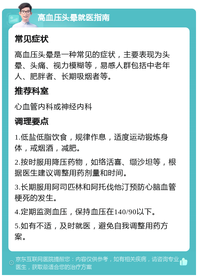 高血压头晕就医指南 常见症状 高血压头晕是一种常见的症状，主要表现为头晕、头痛、视力模糊等，易感人群包括中老年人、肥胖者、长期吸烟者等。 推荐科室 心血管内科或神经内科 调理要点 1.低盐低脂饮食，规律作息，适度运动锻炼身体，戒烟酒，减肥。 2.按时服用降压药物，如络活喜、缬沙坦等，根据医生建议调整用药剂量和时间。 3.长期服用阿司匹林和阿托伐他汀预防心脑血管梗死的发生。 4.定期监测血压，保持血压在140/90以下。 5.如有不适，及时就医，避免自我调整用药方案。