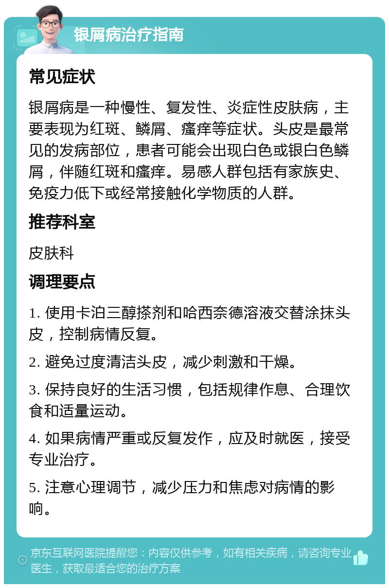 银屑病治疗指南 常见症状 银屑病是一种慢性、复发性、炎症性皮肤病，主要表现为红斑、鳞屑、瘙痒等症状。头皮是最常见的发病部位，患者可能会出现白色或银白色鳞屑，伴随红斑和瘙痒。易感人群包括有家族史、免疫力低下或经常接触化学物质的人群。 推荐科室 皮肤科 调理要点 1. 使用卡泊三醇搽剂和哈西奈德溶液交替涂抹头皮，控制病情反复。 2. 避免过度清洁头皮，减少刺激和干燥。 3. 保持良好的生活习惯，包括规律作息、合理饮食和适量运动。 4. 如果病情严重或反复发作，应及时就医，接受专业治疗。 5. 注意心理调节，减少压力和焦虑对病情的影响。