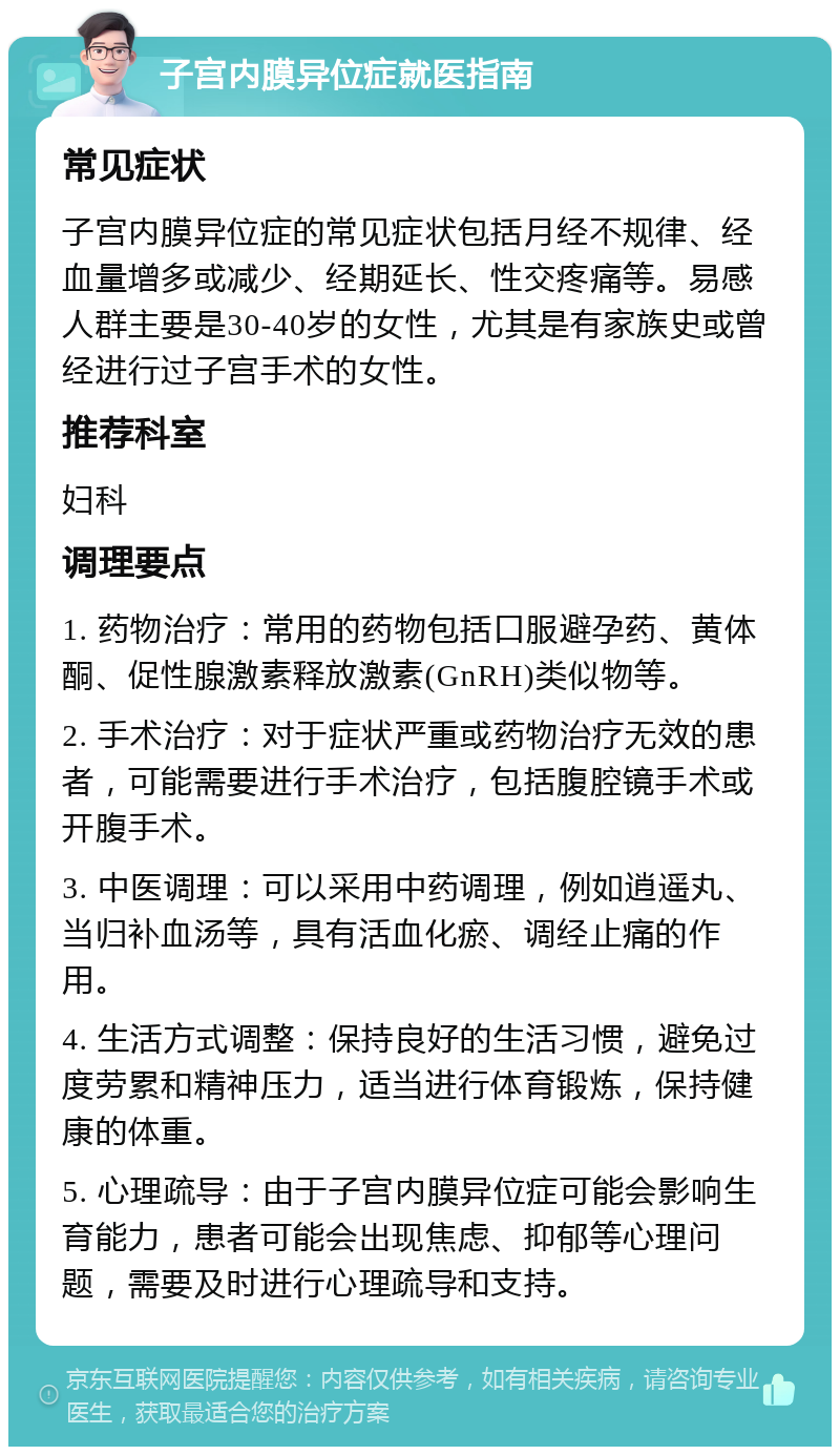 子宫内膜异位症就医指南 常见症状 子宫内膜异位症的常见症状包括月经不规律、经血量增多或减少、经期延长、性交疼痛等。易感人群主要是30-40岁的女性，尤其是有家族史或曾经进行过子宫手术的女性。 推荐科室 妇科 调理要点 1. 药物治疗：常用的药物包括口服避孕药、黄体酮、促性腺激素释放激素(GnRH)类似物等。 2. 手术治疗：对于症状严重或药物治疗无效的患者，可能需要进行手术治疗，包括腹腔镜手术或开腹手术。 3. 中医调理：可以采用中药调理，例如逍遥丸、当归补血汤等，具有活血化瘀、调经止痛的作用。 4. 生活方式调整：保持良好的生活习惯，避免过度劳累和精神压力，适当进行体育锻炼，保持健康的体重。 5. 心理疏导：由于子宫内膜异位症可能会影响生育能力，患者可能会出现焦虑、抑郁等心理问题，需要及时进行心理疏导和支持。