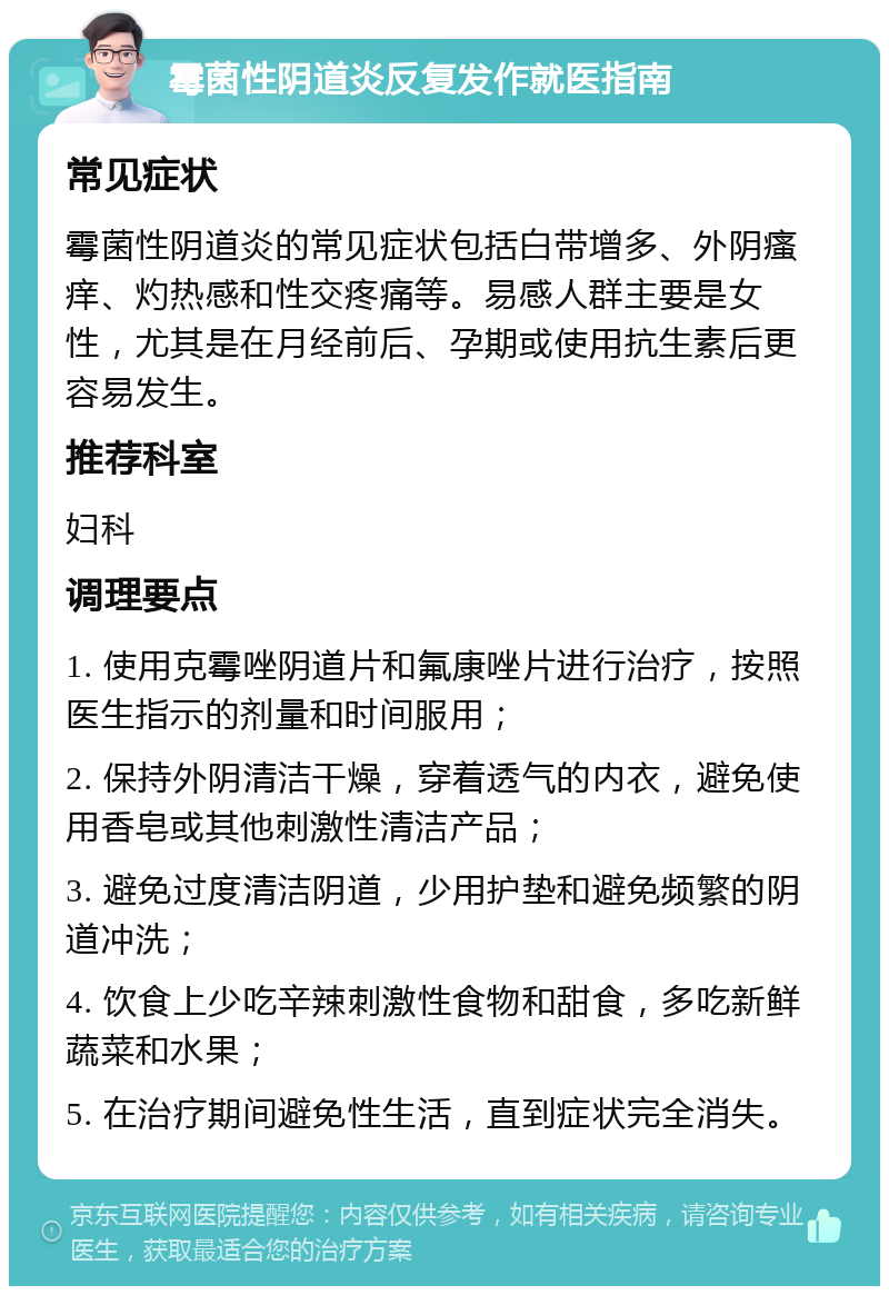 霉菌性阴道炎反复发作就医指南 常见症状 霉菌性阴道炎的常见症状包括白带增多、外阴瘙痒、灼热感和性交疼痛等。易感人群主要是女性，尤其是在月经前后、孕期或使用抗生素后更容易发生。 推荐科室 妇科 调理要点 1. 使用克霉唑阴道片和氟康唑片进行治疗，按照医生指示的剂量和时间服用； 2. 保持外阴清洁干燥，穿着透气的内衣，避免使用香皂或其他刺激性清洁产品； 3. 避免过度清洁阴道，少用护垫和避免频繁的阴道冲洗； 4. 饮食上少吃辛辣刺激性食物和甜食，多吃新鲜蔬菜和水果； 5. 在治疗期间避免性生活，直到症状完全消失。