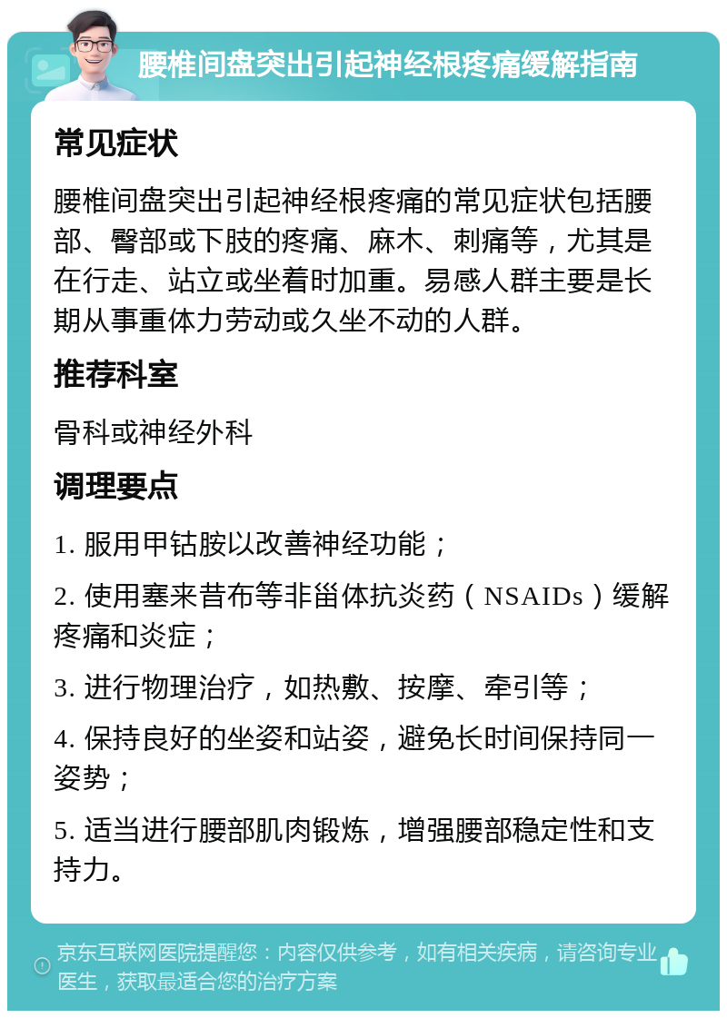 腰椎间盘突出引起神经根疼痛缓解指南 常见症状 腰椎间盘突出引起神经根疼痛的常见症状包括腰部、臀部或下肢的疼痛、麻木、刺痛等，尤其是在行走、站立或坐着时加重。易感人群主要是长期从事重体力劳动或久坐不动的人群。 推荐科室 骨科或神经外科 调理要点 1. 服用甲钴胺以改善神经功能； 2. 使用塞来昔布等非甾体抗炎药（NSAIDs）缓解疼痛和炎症； 3. 进行物理治疗，如热敷、按摩、牵引等； 4. 保持良好的坐姿和站姿，避免长时间保持同一姿势； 5. 适当进行腰部肌肉锻炼，增强腰部稳定性和支持力。