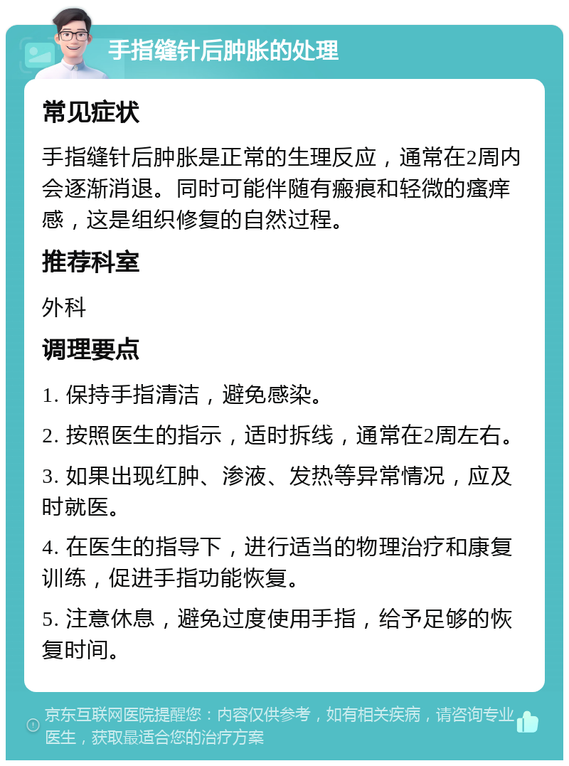 手指缝针后肿胀的处理 常见症状 手指缝针后肿胀是正常的生理反应，通常在2周内会逐渐消退。同时可能伴随有瘢痕和轻微的瘙痒感，这是组织修复的自然过程。 推荐科室 外科 调理要点 1. 保持手指清洁，避免感染。 2. 按照医生的指示，适时拆线，通常在2周左右。 3. 如果出现红肿、渗液、发热等异常情况，应及时就医。 4. 在医生的指导下，进行适当的物理治疗和康复训练，促进手指功能恢复。 5. 注意休息，避免过度使用手指，给予足够的恢复时间。