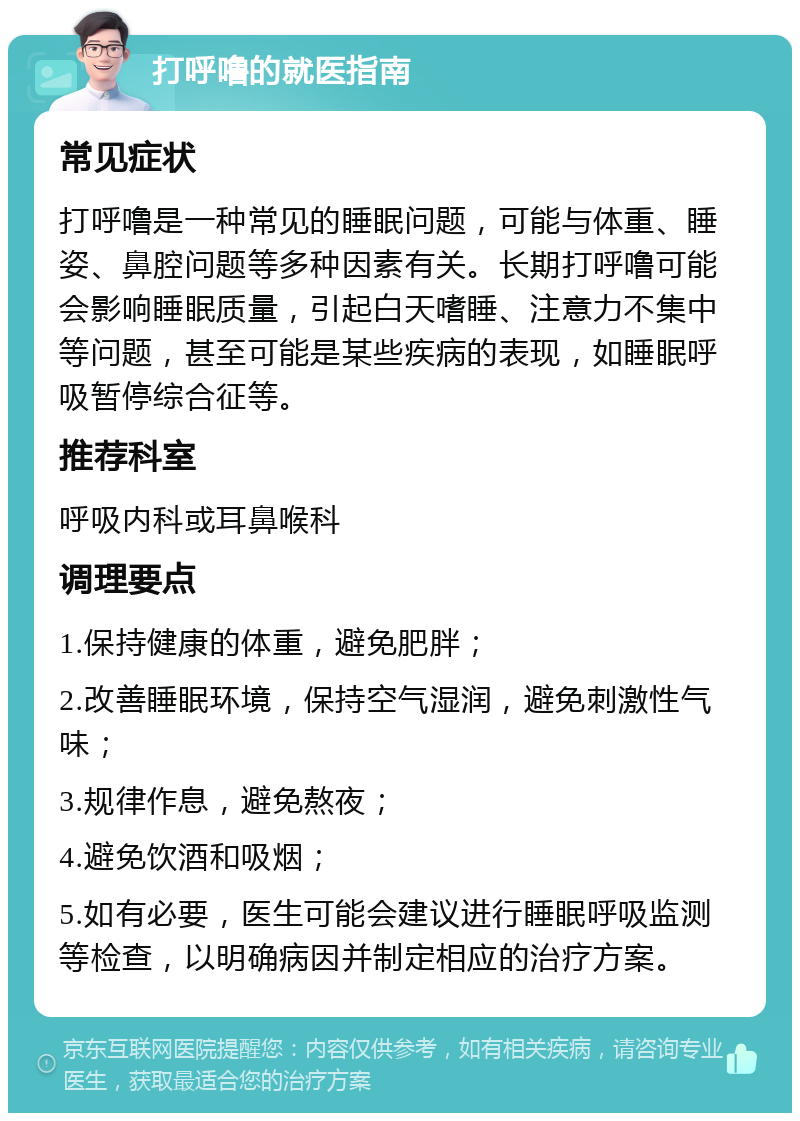 打呼噜的就医指南 常见症状 打呼噜是一种常见的睡眠问题，可能与体重、睡姿、鼻腔问题等多种因素有关。长期打呼噜可能会影响睡眠质量，引起白天嗜睡、注意力不集中等问题，甚至可能是某些疾病的表现，如睡眠呼吸暂停综合征等。 推荐科室 呼吸内科或耳鼻喉科 调理要点 1.保持健康的体重，避免肥胖； 2.改善睡眠环境，保持空气湿润，避免刺激性气味； 3.规律作息，避免熬夜； 4.避免饮酒和吸烟； 5.如有必要，医生可能会建议进行睡眠呼吸监测等检查，以明确病因并制定相应的治疗方案。