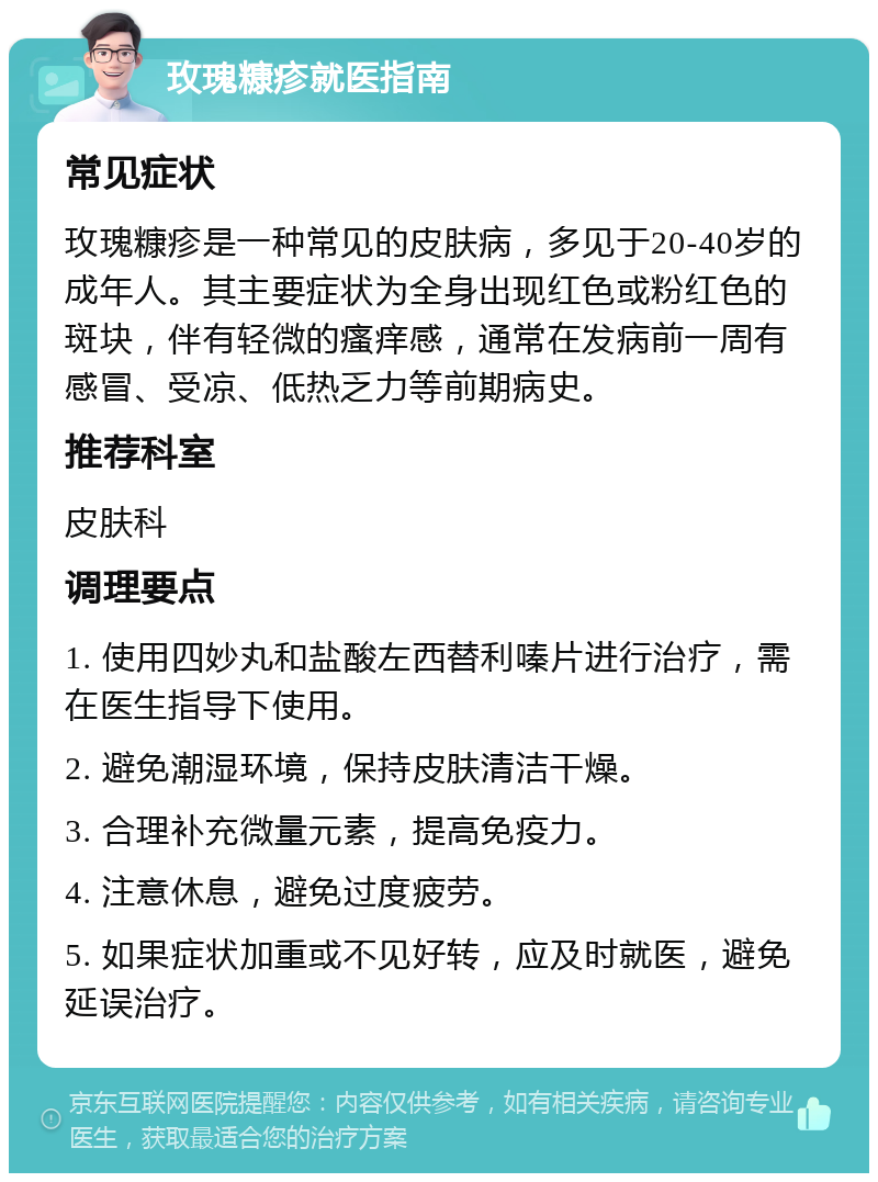 玫瑰糠疹就医指南 常见症状 玫瑰糠疹是一种常见的皮肤病，多见于20-40岁的成年人。其主要症状为全身出现红色或粉红色的斑块，伴有轻微的瘙痒感，通常在发病前一周有感冒、受凉、低热乏力等前期病史。 推荐科室 皮肤科 调理要点 1. 使用四妙丸和盐酸左西替利嗪片进行治疗，需在医生指导下使用。 2. 避免潮湿环境，保持皮肤清洁干燥。 3. 合理补充微量元素，提高免疫力。 4. 注意休息，避免过度疲劳。 5. 如果症状加重或不见好转，应及时就医，避免延误治疗。