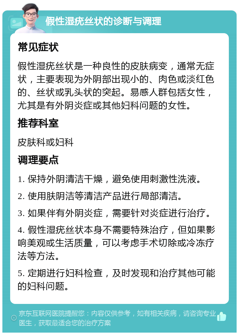 假性湿疣丝状的诊断与调理 常见症状 假性湿疣丝状是一种良性的皮肤病变，通常无症状，主要表现为外阴部出现小的、肉色或淡红色的、丝状或乳头状的突起。易感人群包括女性，尤其是有外阴炎症或其他妇科问题的女性。 推荐科室 皮肤科或妇科 调理要点 1. 保持外阴清洁干燥，避免使用刺激性洗液。 2. 使用肤阴洁等清洁产品进行局部清洁。 3. 如果伴有外阴炎症，需要针对炎症进行治疗。 4. 假性湿疣丝状本身不需要特殊治疗，但如果影响美观或生活质量，可以考虑手术切除或冷冻疗法等方法。 5. 定期进行妇科检查，及时发现和治疗其他可能的妇科问题。