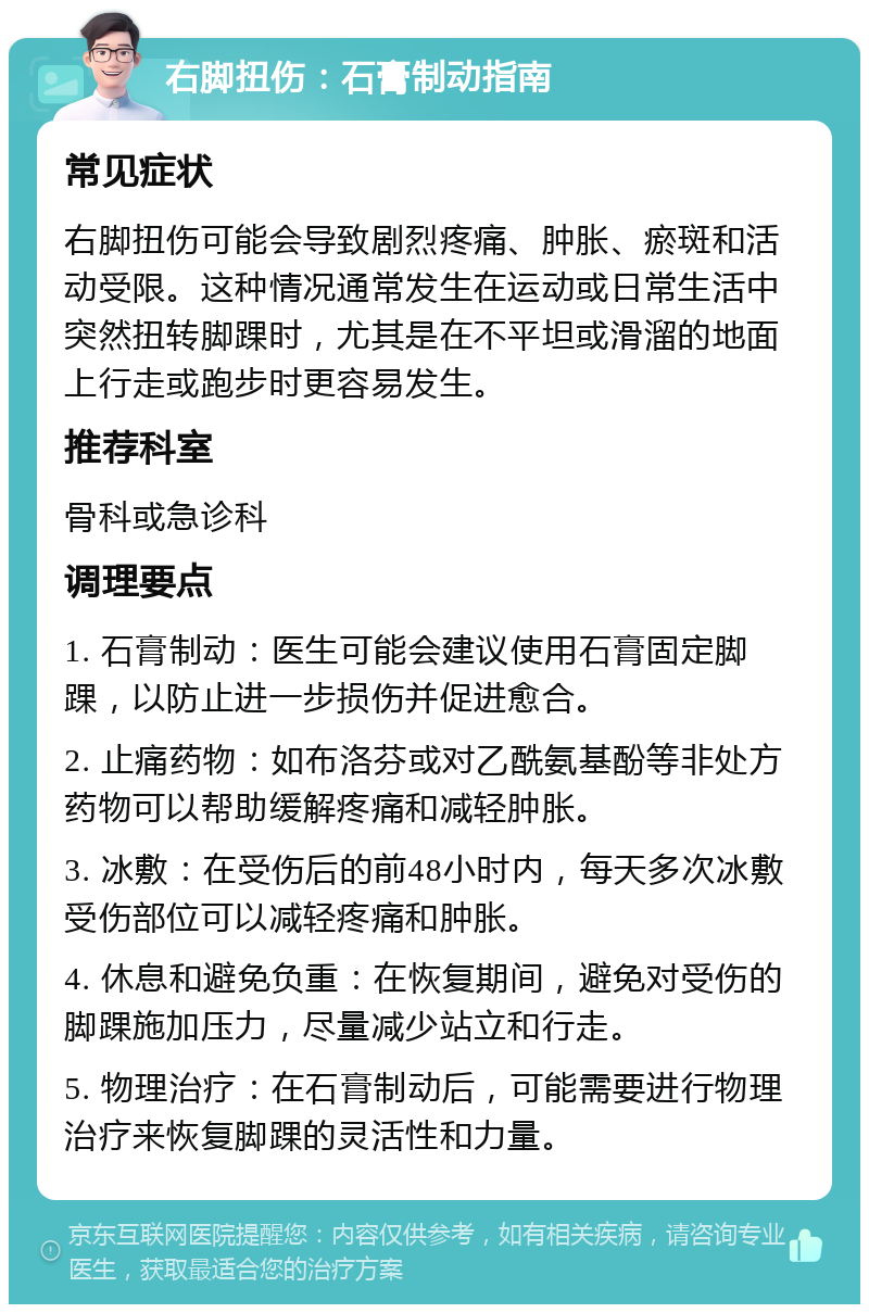 右脚扭伤：石膏制动指南 常见症状 右脚扭伤可能会导致剧烈疼痛、肿胀、瘀斑和活动受限。这种情况通常发生在运动或日常生活中突然扭转脚踝时，尤其是在不平坦或滑溜的地面上行走或跑步时更容易发生。 推荐科室 骨科或急诊科 调理要点 1. 石膏制动：医生可能会建议使用石膏固定脚踝，以防止进一步损伤并促进愈合。 2. 止痛药物：如布洛芬或对乙酰氨基酚等非处方药物可以帮助缓解疼痛和减轻肿胀。 3. 冰敷：在受伤后的前48小时内，每天多次冰敷受伤部位可以减轻疼痛和肿胀。 4. 休息和避免负重：在恢复期间，避免对受伤的脚踝施加压力，尽量减少站立和行走。 5. 物理治疗：在石膏制动后，可能需要进行物理治疗来恢复脚踝的灵活性和力量。