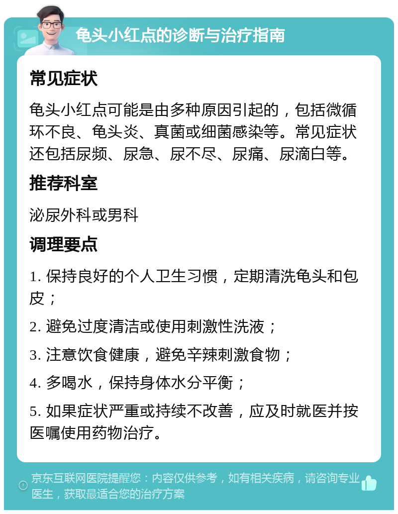 龟头小红点的诊断与治疗指南 常见症状 龟头小红点可能是由多种原因引起的，包括微循环不良、龟头炎、真菌或细菌感染等。常见症状还包括尿频、尿急、尿不尽、尿痛、尿滴白等。 推荐科室 泌尿外科或男科 调理要点 1. 保持良好的个人卫生习惯，定期清洗龟头和包皮； 2. 避免过度清洁或使用刺激性洗液； 3. 注意饮食健康，避免辛辣刺激食物； 4. 多喝水，保持身体水分平衡； 5. 如果症状严重或持续不改善，应及时就医并按医嘱使用药物治疗。