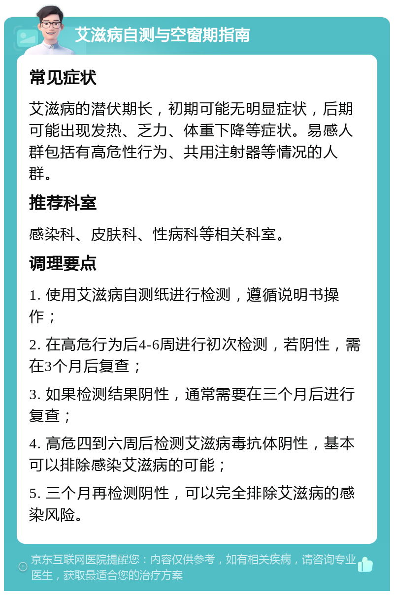 艾滋病自测与空窗期指南 常见症状 艾滋病的潜伏期长，初期可能无明显症状，后期可能出现发热、乏力、体重下降等症状。易感人群包括有高危性行为、共用注射器等情况的人群。 推荐科室 感染科、皮肤科、性病科等相关科室。 调理要点 1. 使用艾滋病自测纸进行检测，遵循说明书操作； 2. 在高危行为后4-6周进行初次检测，若阴性，需在3个月后复查； 3. 如果检测结果阴性，通常需要在三个月后进行复查； 4. 高危四到六周后检测艾滋病毒抗体阴性，基本可以排除感染艾滋病的可能； 5. 三个月再检测阴性，可以完全排除艾滋病的感染风险。