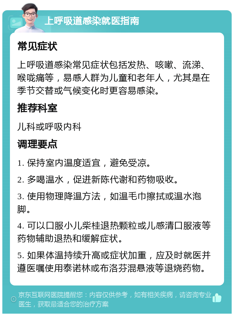 上呼吸道感染就医指南 常见症状 上呼吸道感染常见症状包括发热、咳嗽、流涕、喉咙痛等，易感人群为儿童和老年人，尤其是在季节交替或气候变化时更容易感染。 推荐科室 儿科或呼吸内科 调理要点 1. 保持室内温度适宜，避免受凉。 2. 多喝温水，促进新陈代谢和药物吸收。 3. 使用物理降温方法，如温毛巾擦拭或温水泡脚。 4. 可以口服小儿柴桂退热颗粒或儿感清口服液等药物辅助退热和缓解症状。 5. 如果体温持续升高或症状加重，应及时就医并遵医嘱使用泰诺林或布洛芬混悬液等退烧药物。