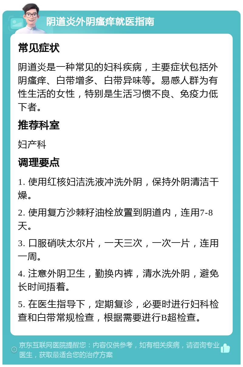 阴道炎外阴瘙痒就医指南 常见症状 阴道炎是一种常见的妇科疾病，主要症状包括外阴瘙痒、白带增多、白带异味等。易感人群为有性生活的女性，特别是生活习惯不良、免疫力低下者。 推荐科室 妇产科 调理要点 1. 使用红核妇洁洗液冲洗外阴，保持外阴清洁干燥。 2. 使用复方沙棘籽油栓放置到阴道内，连用7-8天。 3. 口服硝呋太尔片，一天三次，一次一片，连用一周。 4. 注意外阴卫生，勤换内裤，清水洗外阴，避免长时间捂着。 5. 在医生指导下，定期复诊，必要时进行妇科检查和白带常规检查，根据需要进行B超检查。