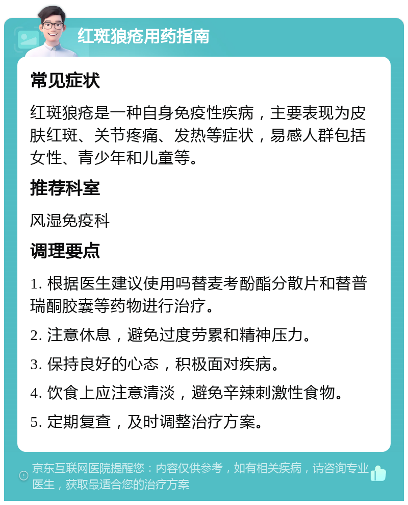 红斑狼疮用药指南 常见症状 红斑狼疮是一种自身免疫性疾病，主要表现为皮肤红斑、关节疼痛、发热等症状，易感人群包括女性、青少年和儿童等。 推荐科室 风湿免疫科 调理要点 1. 根据医生建议使用吗替麦考酚酯分散片和替普瑞酮胶囊等药物进行治疗。 2. 注意休息，避免过度劳累和精神压力。 3. 保持良好的心态，积极面对疾病。 4. 饮食上应注意清淡，避免辛辣刺激性食物。 5. 定期复查，及时调整治疗方案。