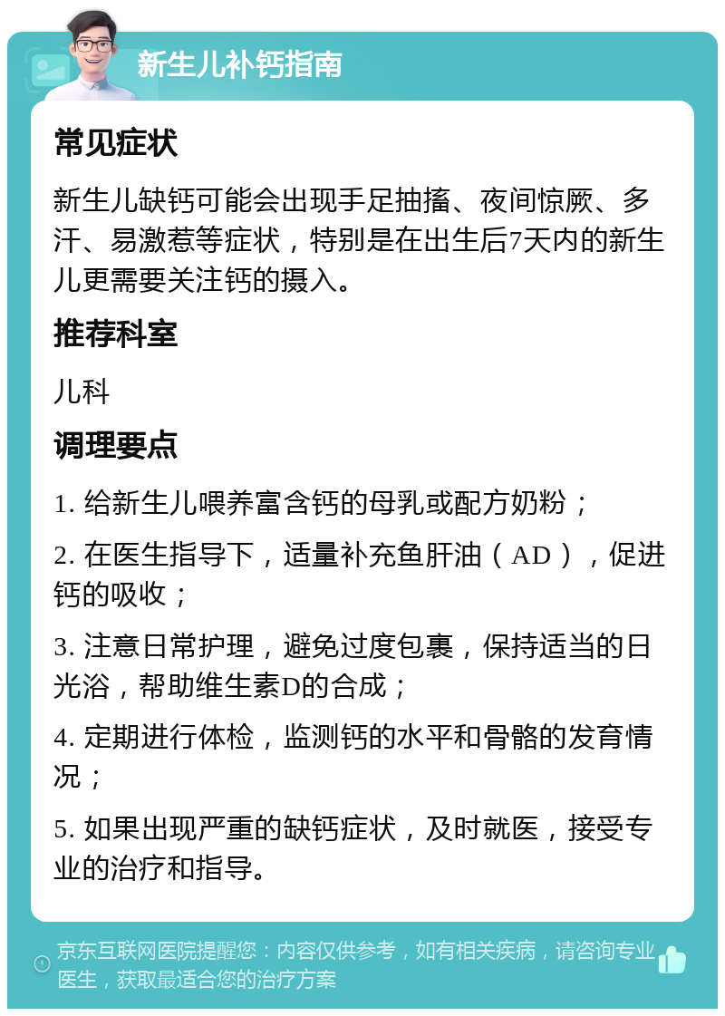 新生儿补钙指南 常见症状 新生儿缺钙可能会出现手足抽搐、夜间惊厥、多汗、易激惹等症状，特别是在出生后7天内的新生儿更需要关注钙的摄入。 推荐科室 儿科 调理要点 1. 给新生儿喂养富含钙的母乳或配方奶粉； 2. 在医生指导下，适量补充鱼肝油（AD），促进钙的吸收； 3. 注意日常护理，避免过度包裹，保持适当的日光浴，帮助维生素D的合成； 4. 定期进行体检，监测钙的水平和骨骼的发育情况； 5. 如果出现严重的缺钙症状，及时就医，接受专业的治疗和指导。