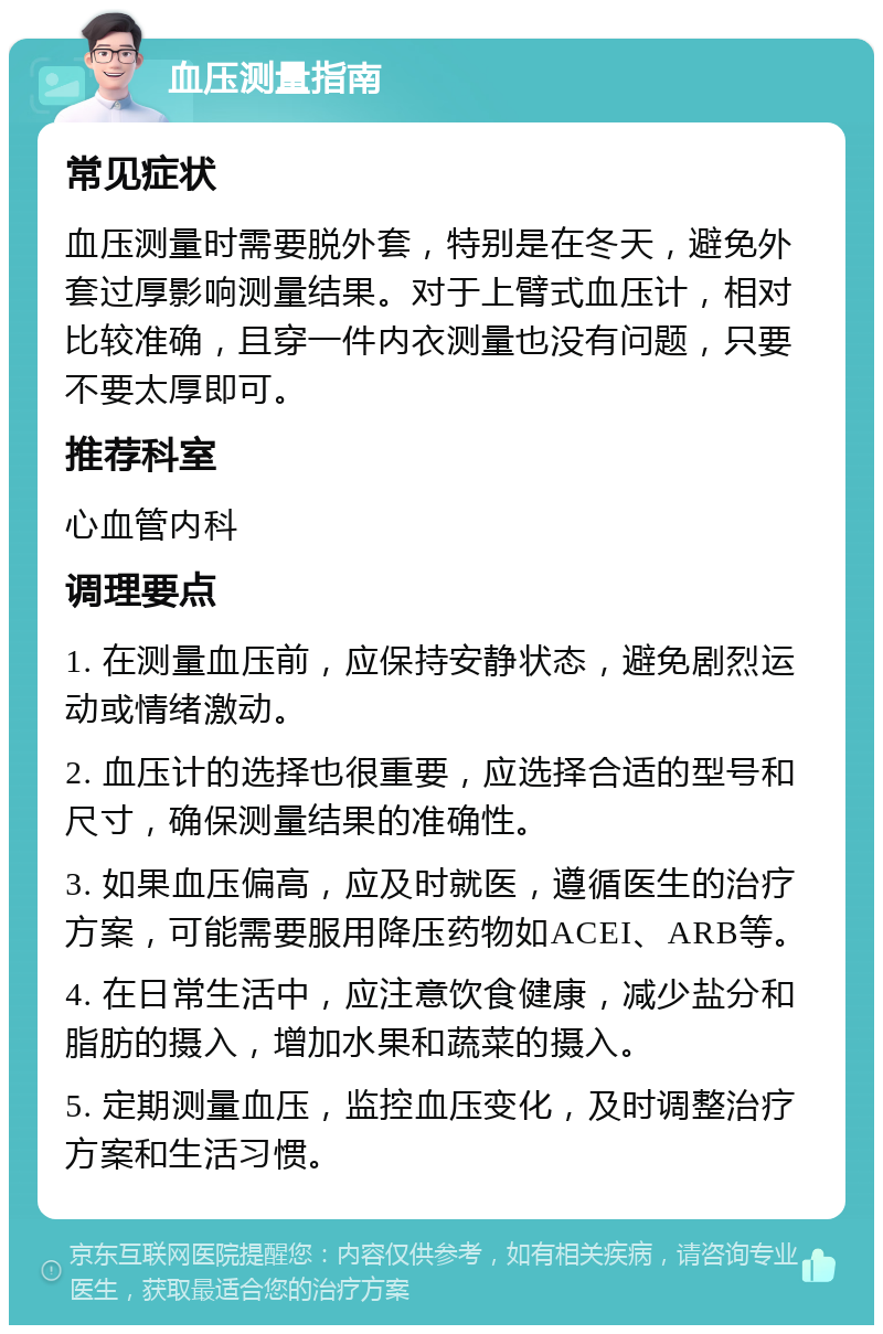 血压测量指南 常见症状 血压测量时需要脱外套，特别是在冬天，避免外套过厚影响测量结果。对于上臂式血压计，相对比较准确，且穿一件内衣测量也没有问题，只要不要太厚即可。 推荐科室 心血管内科 调理要点 1. 在测量血压前，应保持安静状态，避免剧烈运动或情绪激动。 2. 血压计的选择也很重要，应选择合适的型号和尺寸，确保测量结果的准确性。 3. 如果血压偏高，应及时就医，遵循医生的治疗方案，可能需要服用降压药物如ACEI、ARB等。 4. 在日常生活中，应注意饮食健康，减少盐分和脂肪的摄入，增加水果和蔬菜的摄入。 5. 定期测量血压，监控血压变化，及时调整治疗方案和生活习惯。