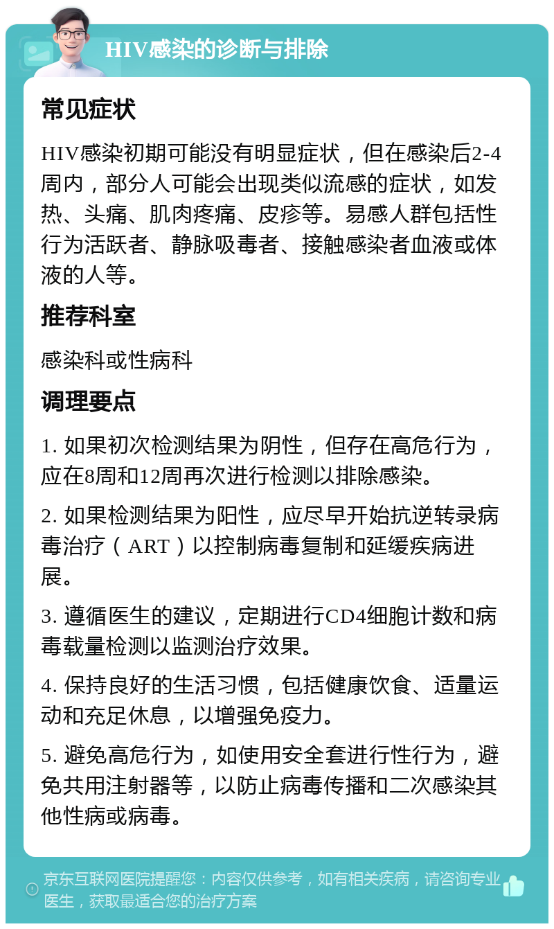 HIV感染的诊断与排除 常见症状 HIV感染初期可能没有明显症状，但在感染后2-4周内，部分人可能会出现类似流感的症状，如发热、头痛、肌肉疼痛、皮疹等。易感人群包括性行为活跃者、静脉吸毒者、接触感染者血液或体液的人等。 推荐科室 感染科或性病科 调理要点 1. 如果初次检测结果为阴性，但存在高危行为，应在8周和12周再次进行检测以排除感染。 2. 如果检测结果为阳性，应尽早开始抗逆转录病毒治疗（ART）以控制病毒复制和延缓疾病进展。 3. 遵循医生的建议，定期进行CD4细胞计数和病毒载量检测以监测治疗效果。 4. 保持良好的生活习惯，包括健康饮食、适量运动和充足休息，以增强免疫力。 5. 避免高危行为，如使用安全套进行性行为，避免共用注射器等，以防止病毒传播和二次感染其他性病或病毒。