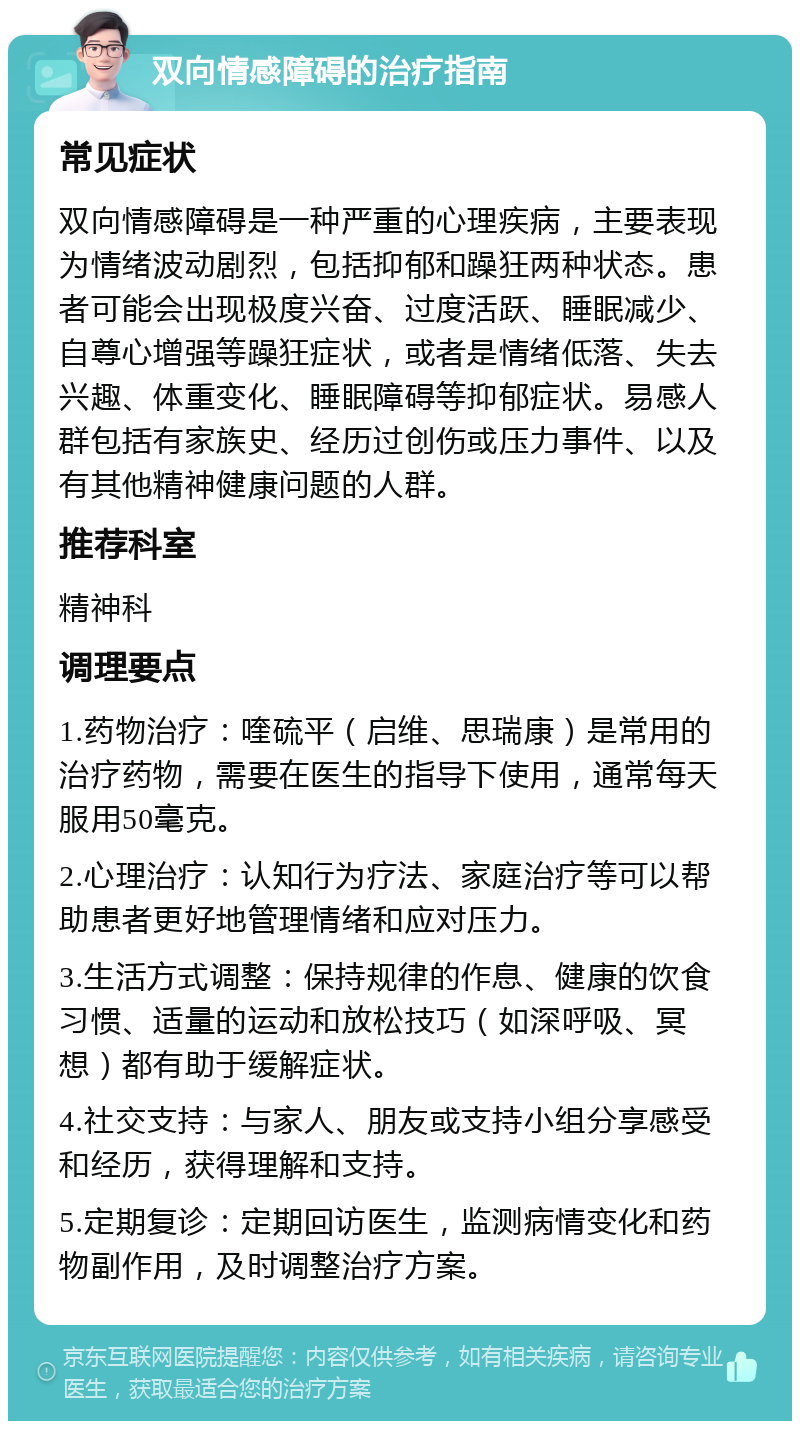 双向情感障碍的治疗指南 常见症状 双向情感障碍是一种严重的心理疾病，主要表现为情绪波动剧烈，包括抑郁和躁狂两种状态。患者可能会出现极度兴奋、过度活跃、睡眠减少、自尊心增强等躁狂症状，或者是情绪低落、失去兴趣、体重变化、睡眠障碍等抑郁症状。易感人群包括有家族史、经历过创伤或压力事件、以及有其他精神健康问题的人群。 推荐科室 精神科 调理要点 1.药物治疗：喹硫平（启维、思瑞康）是常用的治疗药物，需要在医生的指导下使用，通常每天服用50毫克。 2.心理治疗：认知行为疗法、家庭治疗等可以帮助患者更好地管理情绪和应对压力。 3.生活方式调整：保持规律的作息、健康的饮食习惯、适量的运动和放松技巧（如深呼吸、冥想）都有助于缓解症状。 4.社交支持：与家人、朋友或支持小组分享感受和经历，获得理解和支持。 5.定期复诊：定期回访医生，监测病情变化和药物副作用，及时调整治疗方案。