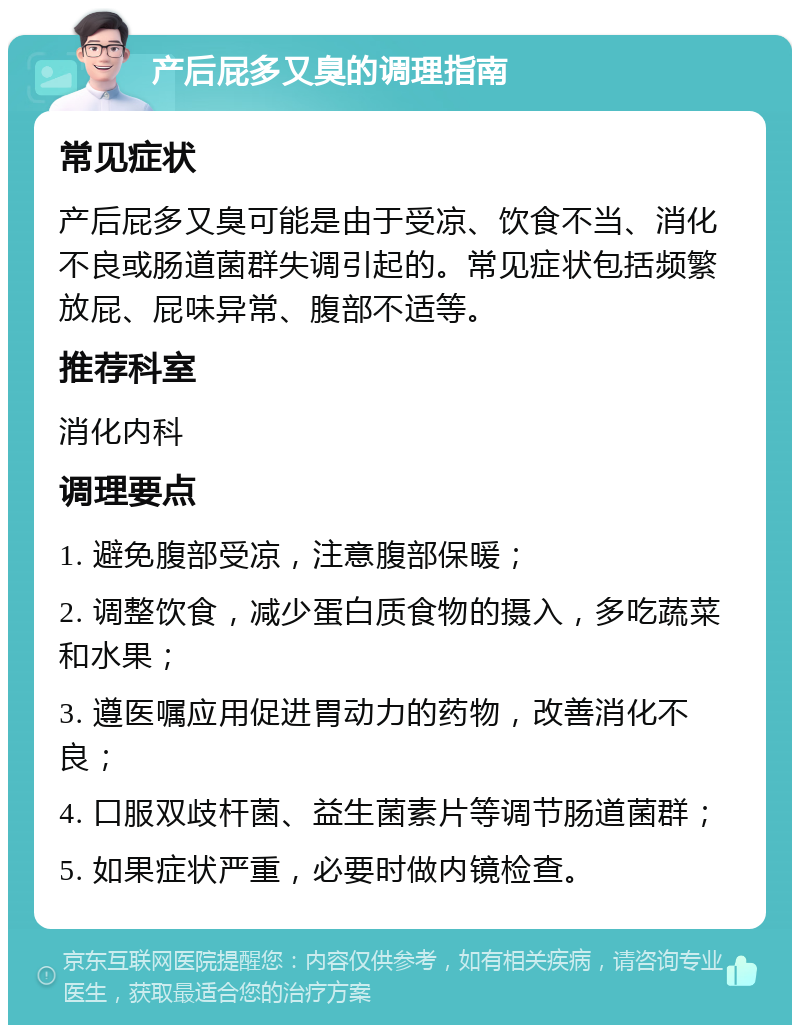 产后屁多又臭的调理指南 常见症状 产后屁多又臭可能是由于受凉、饮食不当、消化不良或肠道菌群失调引起的。常见症状包括频繁放屁、屁味异常、腹部不适等。 推荐科室 消化内科 调理要点 1. 避免腹部受凉，注意腹部保暖； 2. 调整饮食，减少蛋白质食物的摄入，多吃蔬菜和水果； 3. 遵医嘱应用促进胃动力的药物，改善消化不良； 4. 口服双歧杆菌、益生菌素片等调节肠道菌群； 5. 如果症状严重，必要时做内镜检查。