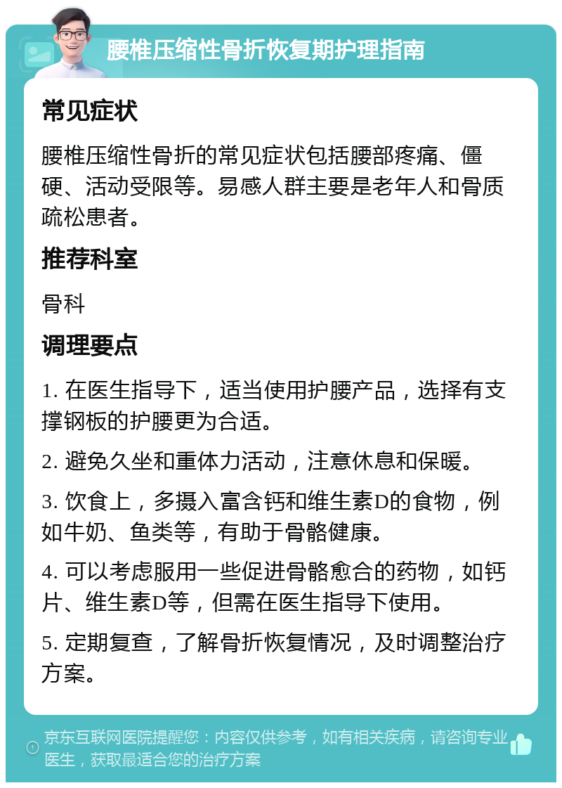 腰椎压缩性骨折恢复期护理指南 常见症状 腰椎压缩性骨折的常见症状包括腰部疼痛、僵硬、活动受限等。易感人群主要是老年人和骨质疏松患者。 推荐科室 骨科 调理要点 1. 在医生指导下，适当使用护腰产品，选择有支撑钢板的护腰更为合适。 2. 避免久坐和重体力活动，注意休息和保暖。 3. 饮食上，多摄入富含钙和维生素D的食物，例如牛奶、鱼类等，有助于骨骼健康。 4. 可以考虑服用一些促进骨骼愈合的药物，如钙片、维生素D等，但需在医生指导下使用。 5. 定期复查，了解骨折恢复情况，及时调整治疗方案。