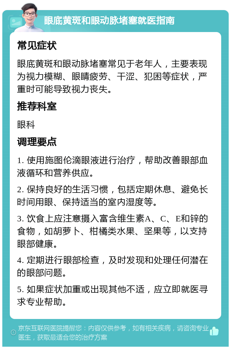 眼底黄斑和眼动脉堵塞就医指南 常见症状 眼底黄斑和眼动脉堵塞常见于老年人，主要表现为视力模糊、眼睛疲劳、干涩、犯困等症状，严重时可能导致视力丧失。 推荐科室 眼科 调理要点 1. 使用施图伦滴眼液进行治疗，帮助改善眼部血液循环和营养供应。 2. 保持良好的生活习惯，包括定期休息、避免长时间用眼、保持适当的室内湿度等。 3. 饮食上应注意摄入富含维生素A、C、E和锌的食物，如胡萝卜、柑橘类水果、坚果等，以支持眼部健康。 4. 定期进行眼部检查，及时发现和处理任何潜在的眼部问题。 5. 如果症状加重或出现其他不适，应立即就医寻求专业帮助。