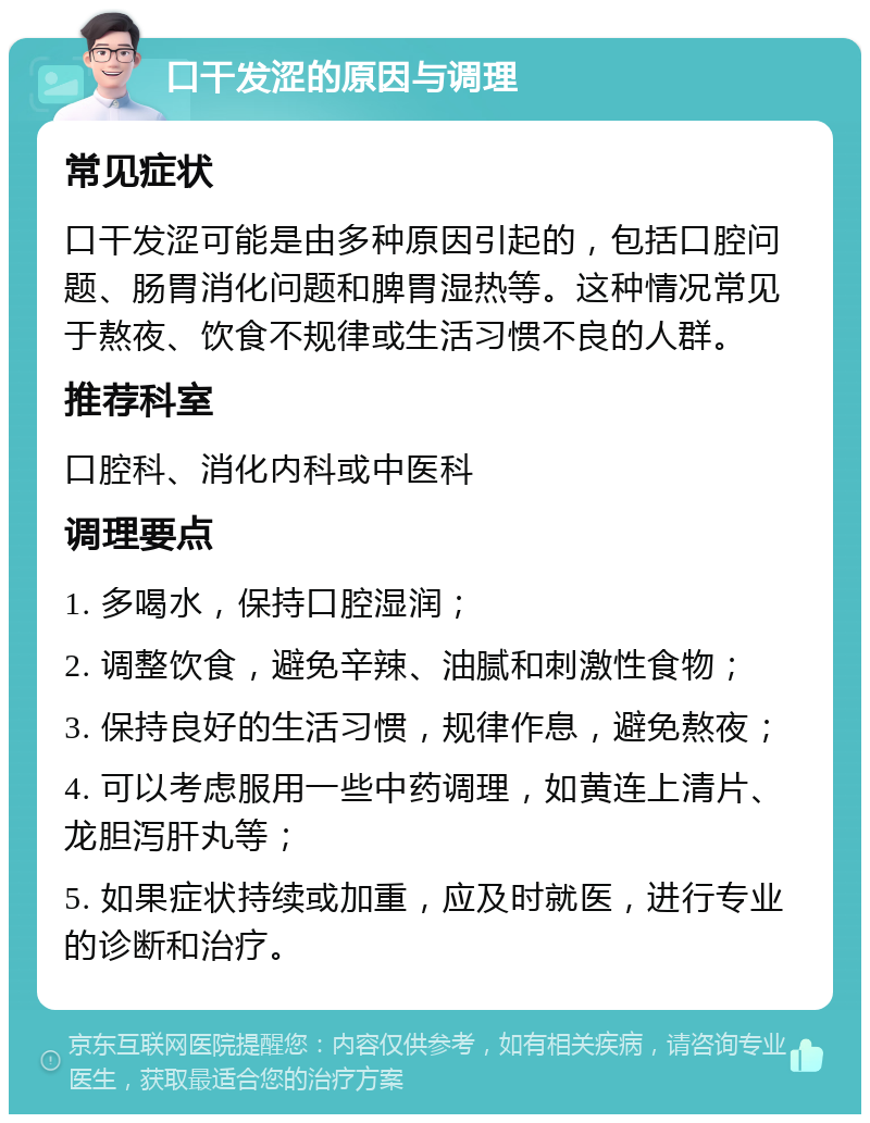 口干发涩的原因与调理 常见症状 口干发涩可能是由多种原因引起的，包括口腔问题、肠胃消化问题和脾胃湿热等。这种情况常见于熬夜、饮食不规律或生活习惯不良的人群。 推荐科室 口腔科、消化内科或中医科 调理要点 1. 多喝水，保持口腔湿润； 2. 调整饮食，避免辛辣、油腻和刺激性食物； 3. 保持良好的生活习惯，规律作息，避免熬夜； 4. 可以考虑服用一些中药调理，如黄连上清片、龙胆泻肝丸等； 5. 如果症状持续或加重，应及时就医，进行专业的诊断和治疗。