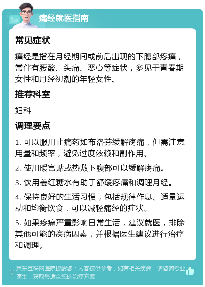 痛经就医指南 常见症状 痛经是指在月经期间或前后出现的下腹部疼痛，常伴有腰酸、头痛、恶心等症状，多见于青春期女性和月经初潮的年轻女性。 推荐科室 妇科 调理要点 1. 可以服用止痛药如布洛芬缓解疼痛，但需注意用量和频率，避免过度依赖和副作用。 2. 使用暖宫贴或热敷下腹部可以缓解疼痛。 3. 饮用姜红糖水有助于舒缓疼痛和调理月经。 4. 保持良好的生活习惯，包括规律作息、适量运动和均衡饮食，可以减轻痛经的症状。 5. 如果疼痛严重影响日常生活，建议就医，排除其他可能的疾病因素，并根据医生建议进行治疗和调理。