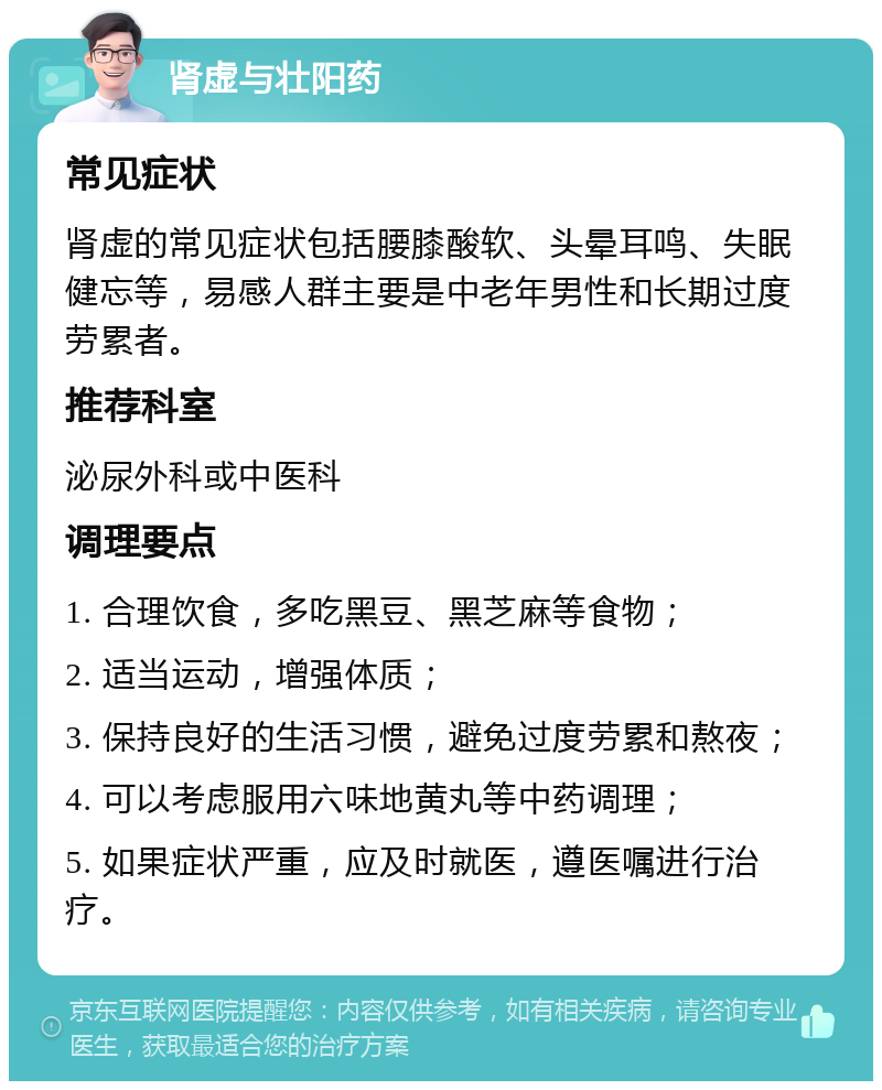 肾虚与壮阳药 常见症状 肾虚的常见症状包括腰膝酸软、头晕耳鸣、失眠健忘等，易感人群主要是中老年男性和长期过度劳累者。 推荐科室 泌尿外科或中医科 调理要点 1. 合理饮食，多吃黑豆、黑芝麻等食物； 2. 适当运动，增强体质； 3. 保持良好的生活习惯，避免过度劳累和熬夜； 4. 可以考虑服用六味地黄丸等中药调理； 5. 如果症状严重，应及时就医，遵医嘱进行治疗。