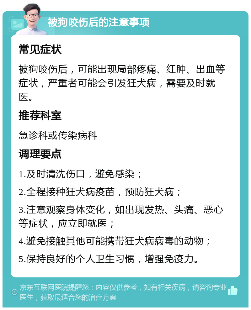 被狗咬伤后的注意事项 常见症状 被狗咬伤后，可能出现局部疼痛、红肿、出血等症状，严重者可能会引发狂犬病，需要及时就医。 推荐科室 急诊科或传染病科 调理要点 1.及时清洗伤口，避免感染； 2.全程接种狂犬病疫苗，预防狂犬病； 3.注意观察身体变化，如出现发热、头痛、恶心等症状，应立即就医； 4.避免接触其他可能携带狂犬病病毒的动物； 5.保持良好的个人卫生习惯，增强免疫力。