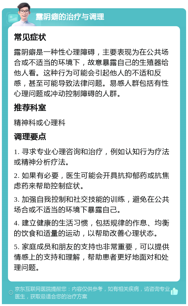 露阴癖的治疗与调理 常见症状 露阴癖是一种性心理障碍，主要表现为在公共场合或不适当的环境下，故意暴露自己的生殖器给他人看。这种行为可能会引起他人的不适和反感，甚至可能导致法律问题。易感人群包括有性心理问题或冲动控制障碍的人群。 推荐科室 精神科或心理科 调理要点 1. 寻求专业心理咨询和治疗，例如认知行为疗法或精神分析疗法。 2. 如果有必要，医生可能会开具抗抑郁药或抗焦虑药来帮助控制症状。 3. 加强自我控制和社交技能的训练，避免在公共场合或不适当的环境下暴露自己。 4. 建立健康的生活习惯，包括规律的作息、均衡的饮食和适量的运动，以帮助改善心理状态。 5. 家庭成员和朋友的支持也非常重要，可以提供情感上的支持和理解，帮助患者更好地面对和处理问题。