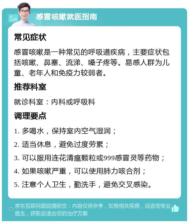 感冒咳嗽就医指南 常见症状 感冒咳嗽是一种常见的呼吸道疾病，主要症状包括咳嗽、鼻塞、流涕、嗓子疼等。易感人群为儿童、老年人和免疫力较弱者。 推荐科室 就诊科室：内科或呼吸科 调理要点 1. 多喝水，保持室内空气湿润； 2. 适当休息，避免过度劳累； 3. 可以服用连花清瘟颗粒或999感冒灵等药物； 4. 如果咳嗽严重，可以使用肺力咳合剂； 5. 注意个人卫生，勤洗手，避免交叉感染。