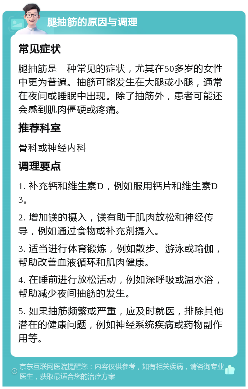 腿抽筋的原因与调理 常见症状 腿抽筋是一种常见的症状，尤其在50多岁的女性中更为普遍。抽筋可能发生在大腿或小腿，通常在夜间或睡眠中出现。除了抽筋外，患者可能还会感到肌肉僵硬或疼痛。 推荐科室 骨科或神经内科 调理要点 1. 补充钙和维生素D，例如服用钙片和维生素D3。 2. 增加镁的摄入，镁有助于肌肉放松和神经传导，例如通过食物或补充剂摄入。 3. 适当进行体育锻炼，例如散步、游泳或瑜伽，帮助改善血液循环和肌肉健康。 4. 在睡前进行放松活动，例如深呼吸或温水浴，帮助减少夜间抽筋的发生。 5. 如果抽筋频繁或严重，应及时就医，排除其他潜在的健康问题，例如神经系统疾病或药物副作用等。