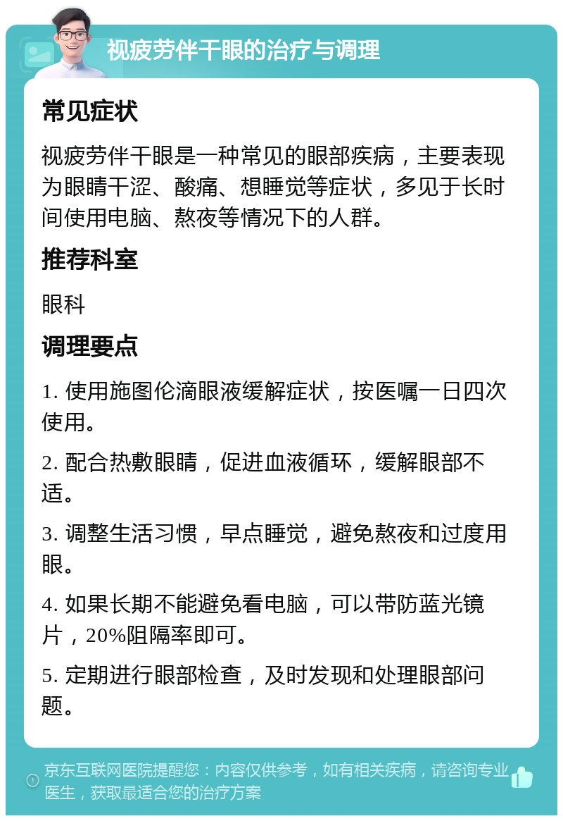 视疲劳伴干眼的治疗与调理 常见症状 视疲劳伴干眼是一种常见的眼部疾病，主要表现为眼睛干涩、酸痛、想睡觉等症状，多见于长时间使用电脑、熬夜等情况下的人群。 推荐科室 眼科 调理要点 1. 使用施图伦滴眼液缓解症状，按医嘱一日四次使用。 2. 配合热敷眼睛，促进血液循环，缓解眼部不适。 3. 调整生活习惯，早点睡觉，避免熬夜和过度用眼。 4. 如果长期不能避免看电脑，可以带防蓝光镜片，20%阻隔率即可。 5. 定期进行眼部检查，及时发现和处理眼部问题。