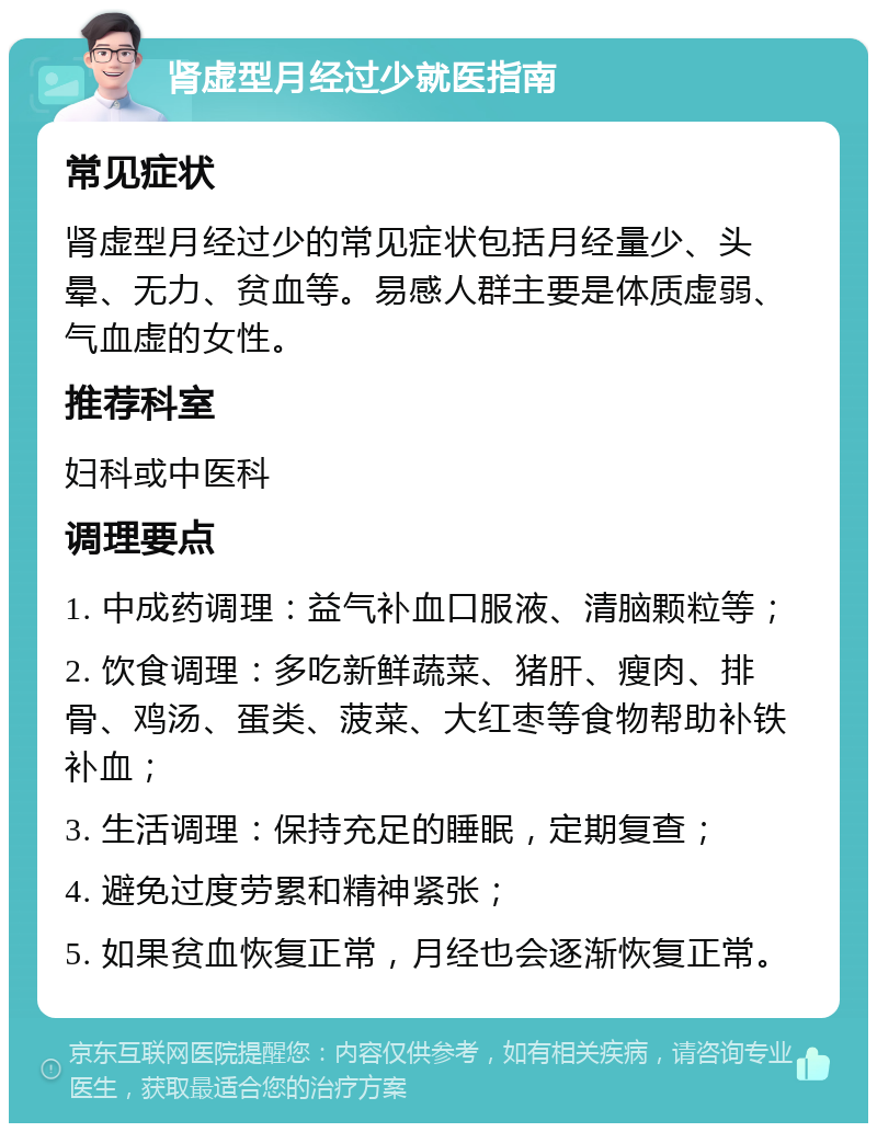 肾虚型月经过少就医指南 常见症状 肾虚型月经过少的常见症状包括月经量少、头晕、无力、贫血等。易感人群主要是体质虚弱、气血虚的女性。 推荐科室 妇科或中医科 调理要点 1. 中成药调理：益气补血口服液、清脑颗粒等； 2. 饮食调理：多吃新鲜蔬菜、猪肝、瘦肉、排骨、鸡汤、蛋类、菠菜、大红枣等食物帮助补铁补血； 3. 生活调理：保持充足的睡眠，定期复查； 4. 避免过度劳累和精神紧张； 5. 如果贫血恢复正常，月经也会逐渐恢复正常。