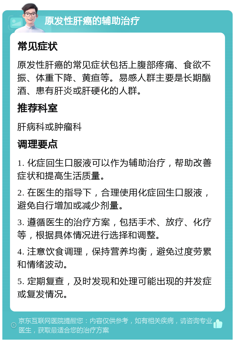 原发性肝癌的辅助治疗 常见症状 原发性肝癌的常见症状包括上腹部疼痛、食欲不振、体重下降、黄疸等。易感人群主要是长期酗酒、患有肝炎或肝硬化的人群。 推荐科室 肝病科或肿瘤科 调理要点 1. 化症回生口服液可以作为辅助治疗，帮助改善症状和提高生活质量。 2. 在医生的指导下，合理使用化症回生口服液，避免自行增加或减少剂量。 3. 遵循医生的治疗方案，包括手术、放疗、化疗等，根据具体情况进行选择和调整。 4. 注意饮食调理，保持营养均衡，避免过度劳累和情绪波动。 5. 定期复查，及时发现和处理可能出现的并发症或复发情况。