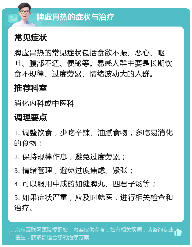 脾虚胃热的症状与治疗 常见症状 脾虚胃热的常见症状包括食欲不振、恶心、呕吐、腹部不适、便秘等。易感人群主要是长期饮食不规律、过度劳累、情绪波动大的人群。 推荐科室 消化内科或中医科 调理要点 1. 调整饮食，少吃辛辣、油腻食物，多吃易消化的食物； 2. 保持规律作息，避免过度劳累； 3. 情绪管理，避免过度焦虑、紧张； 4. 可以服用中成药如健脾丸、四君子汤等； 5. 如果症状严重，应及时就医，进行相关检查和治疗。