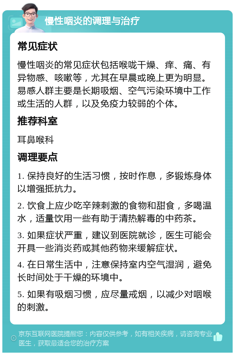 慢性咽炎的调理与治疗 常见症状 慢性咽炎的常见症状包括喉咙干燥、痒、痛、有异物感、咳嗽等，尤其在早晨或晚上更为明显。易感人群主要是长期吸烟、空气污染环境中工作或生活的人群，以及免疫力较弱的个体。 推荐科室 耳鼻喉科 调理要点 1. 保持良好的生活习惯，按时作息，多锻炼身体以增强抵抗力。 2. 饮食上应少吃辛辣刺激的食物和甜食，多喝温水，适量饮用一些有助于清热解毒的中药茶。 3. 如果症状严重，建议到医院就诊，医生可能会开具一些消炎药或其他药物来缓解症状。 4. 在日常生活中，注意保持室内空气湿润，避免长时间处于干燥的环境中。 5. 如果有吸烟习惯，应尽量戒烟，以减少对咽喉的刺激。