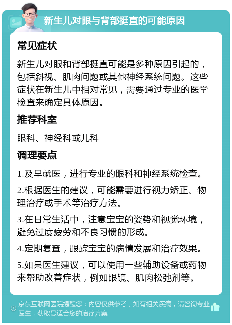 新生儿对眼与背部挺直的可能原因 常见症状 新生儿对眼和背部挺直可能是多种原因引起的，包括斜视、肌肉问题或其他神经系统问题。这些症状在新生儿中相对常见，需要通过专业的医学检查来确定具体原因。 推荐科室 眼科、神经科或儿科 调理要点 1.及早就医，进行专业的眼科和神经系统检查。 2.根据医生的建议，可能需要进行视力矫正、物理治疗或手术等治疗方法。 3.在日常生活中，注意宝宝的姿势和视觉环境，避免过度疲劳和不良习惯的形成。 4.定期复查，跟踪宝宝的病情发展和治疗效果。 5.如果医生建议，可以使用一些辅助设备或药物来帮助改善症状，例如眼镜、肌肉松弛剂等。