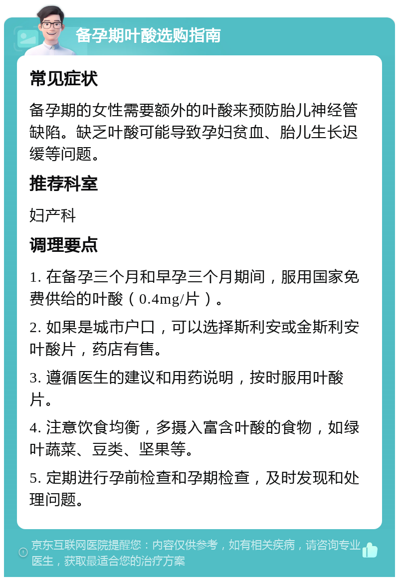 备孕期叶酸选购指南 常见症状 备孕期的女性需要额外的叶酸来预防胎儿神经管缺陷。缺乏叶酸可能导致孕妇贫血、胎儿生长迟缓等问题。 推荐科室 妇产科 调理要点 1. 在备孕三个月和早孕三个月期间，服用国家免费供给的叶酸（0.4mg/片）。 2. 如果是城市户口，可以选择斯利安或金斯利安叶酸片，药店有售。 3. 遵循医生的建议和用药说明，按时服用叶酸片。 4. 注意饮食均衡，多摄入富含叶酸的食物，如绿叶蔬菜、豆类、坚果等。 5. 定期进行孕前检查和孕期检查，及时发现和处理问题。