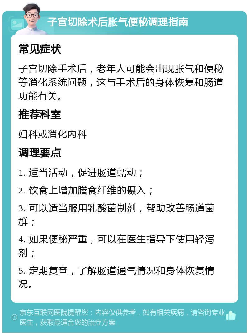 子宫切除术后胀气便秘调理指南 常见症状 子宫切除手术后，老年人可能会出现胀气和便秘等消化系统问题，这与手术后的身体恢复和肠道功能有关。 推荐科室 妇科或消化内科 调理要点 1. 适当活动，促进肠道蠕动； 2. 饮食上增加膳食纤维的摄入； 3. 可以适当服用乳酸菌制剂，帮助改善肠道菌群； 4. 如果便秘严重，可以在医生指导下使用轻泻剂； 5. 定期复查，了解肠道通气情况和身体恢复情况。